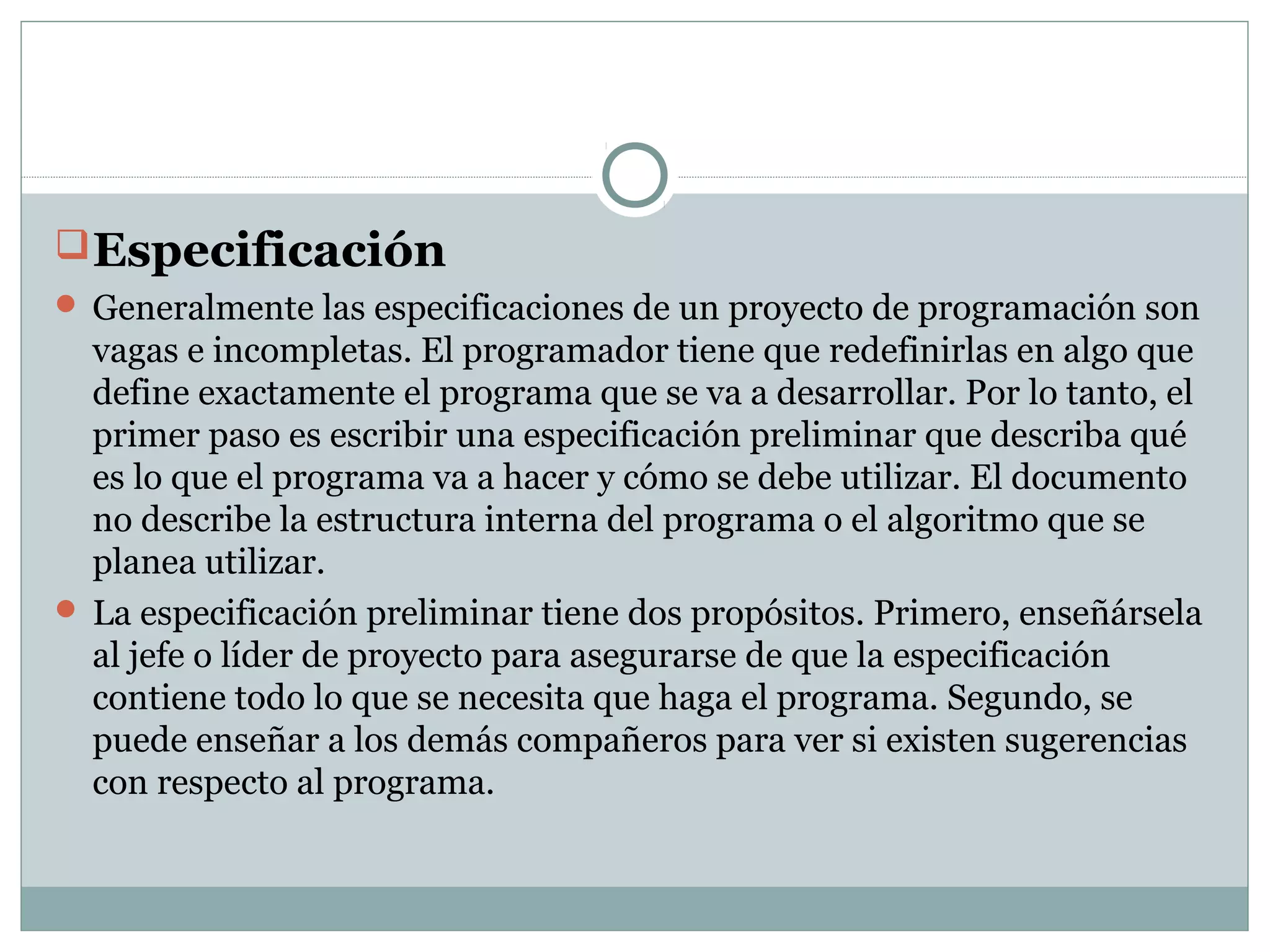 Especificación
 Generalmente las especificaciones de un proyecto de programación son
vagas e incompletas. El programador tiene que redefinirlas en algo que
define exactamente el programa que se va a desarrollar. Por lo tanto, el
primer paso es escribir una especificación preliminar que describa qué
es lo que el programa va a hacer y cómo se debe utilizar. El documento
no describe la estructura interna del programa o el algoritmo que se
planea utilizar.
 La especificación preliminar tiene dos propósitos. Primero, enseñársela
al jefe o líder de proyecto para asegurarse de que la especificación
contiene todo lo que se necesita que haga el programa. Segundo, se
puede enseñar a los demás compañeros para ver si existen sugerencias
con respecto al programa.
 