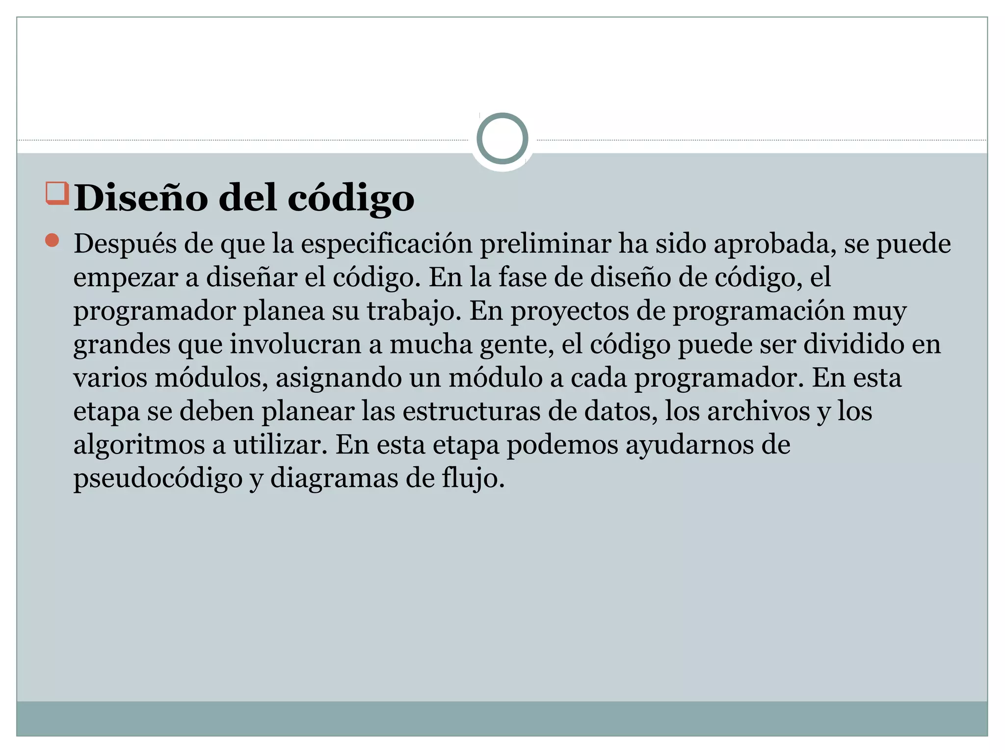 Diseño del código
 Después de que la especificación preliminar ha sido aprobada, se puede
empezar a diseñar el código. En la fase de diseño de código, el
programador planea su trabajo. En proyectos de programación muy
grandes que involucran a mucha gente, el código puede ser dividido en
varios módulos, asignando un módulo a cada programador. En esta
etapa se deben planear las estructuras de datos, los archivos y los
algoritmos a utilizar. En esta etapa podemos ayudarnos de
pseudocódigo y diagramas de flujo.
 