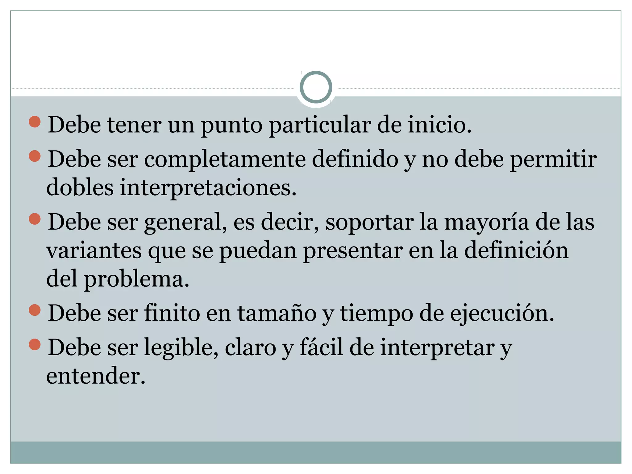 Debe tener un punto particular de inicio.
Debe ser completamente definido y no debe permitir
dobles interpretaciones.
Debe ser general, es decir, soportar la mayoría de las
variantes que se puedan presentar en la definición
del problema.
Debe ser finito en tamaño y tiempo de ejecución.
Debe ser legible, claro y fácil de interpretar y
entender.
 