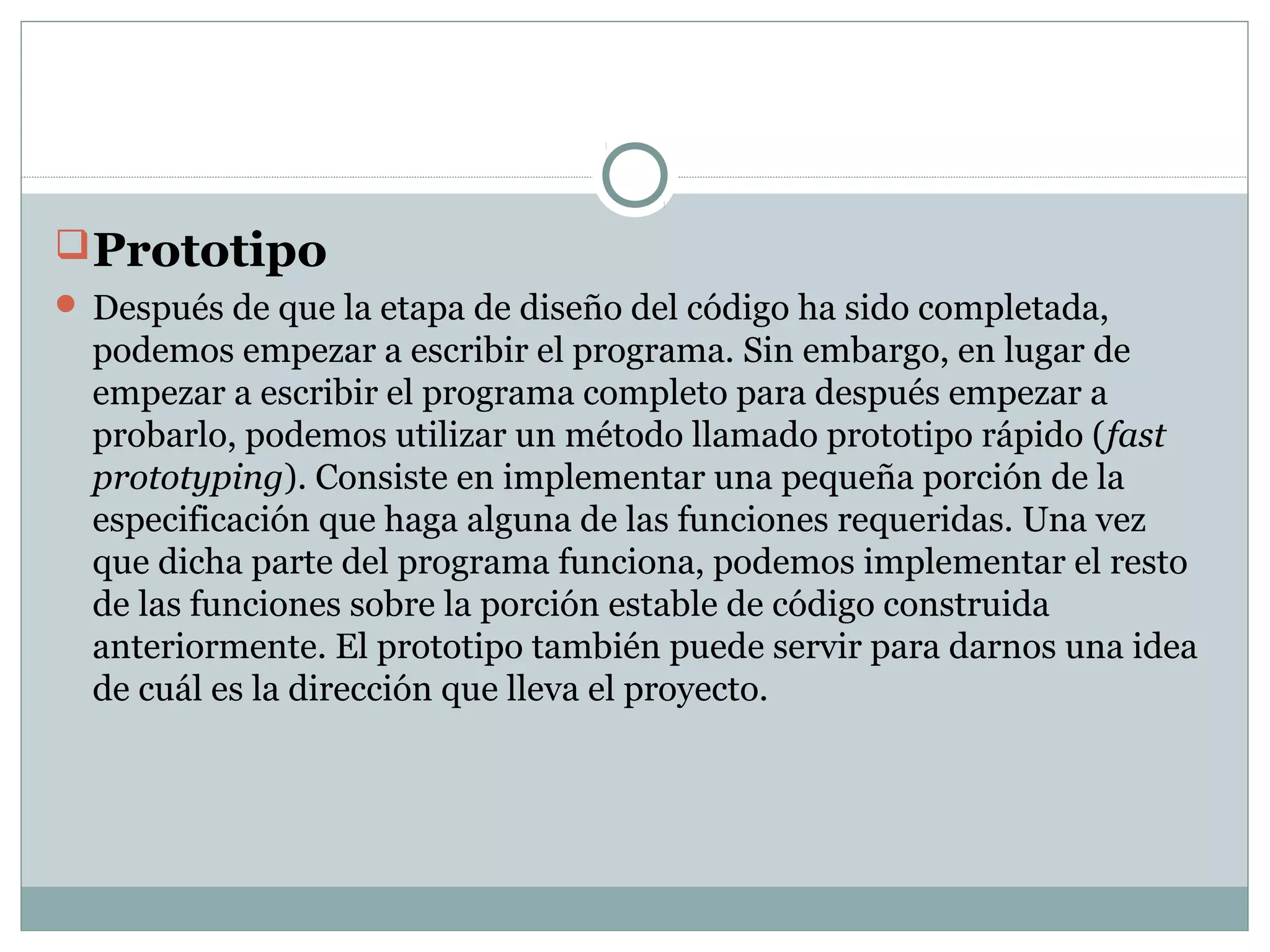 Prototipo
 Después de que la etapa de diseño del código ha sido completada,
podemos empezar a escribir el programa. Sin embargo, en lugar de
empezar a escribir el programa completo para después empezar a
probarlo, podemos utilizar un método llamado prototipo rápido (fast
prototyping). Consiste en implementar una pequeña porción de la
especificación que haga alguna de las funciones requeridas. Una vez
que dicha parte del programa funciona, podemos implementar el resto
de las funciones sobre la porción estable de código construida
anteriormente. El prototipo también puede servir para darnos una idea
de cuál es la dirección que lleva el proyecto.
 