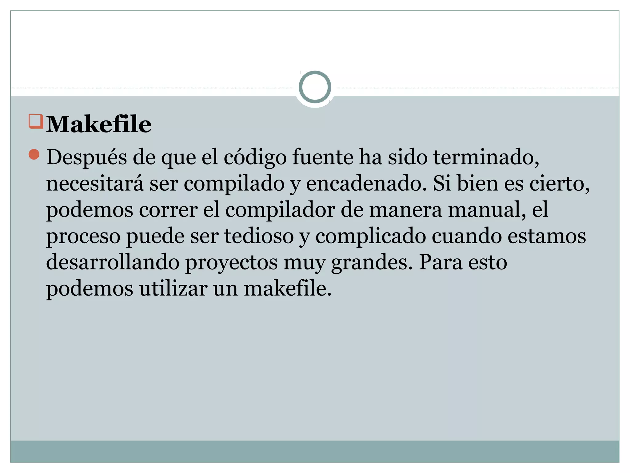 Makefile
Después de que el código fuente ha sido terminado,
necesitará ser compilado y encadenado. Si bien es cierto,
podemos correr el compilador de manera manual, el
proceso puede ser tedioso y complicado cuando estamos
desarrollando proyectos muy grandes. Para esto
podemos utilizar un makefile.
 
