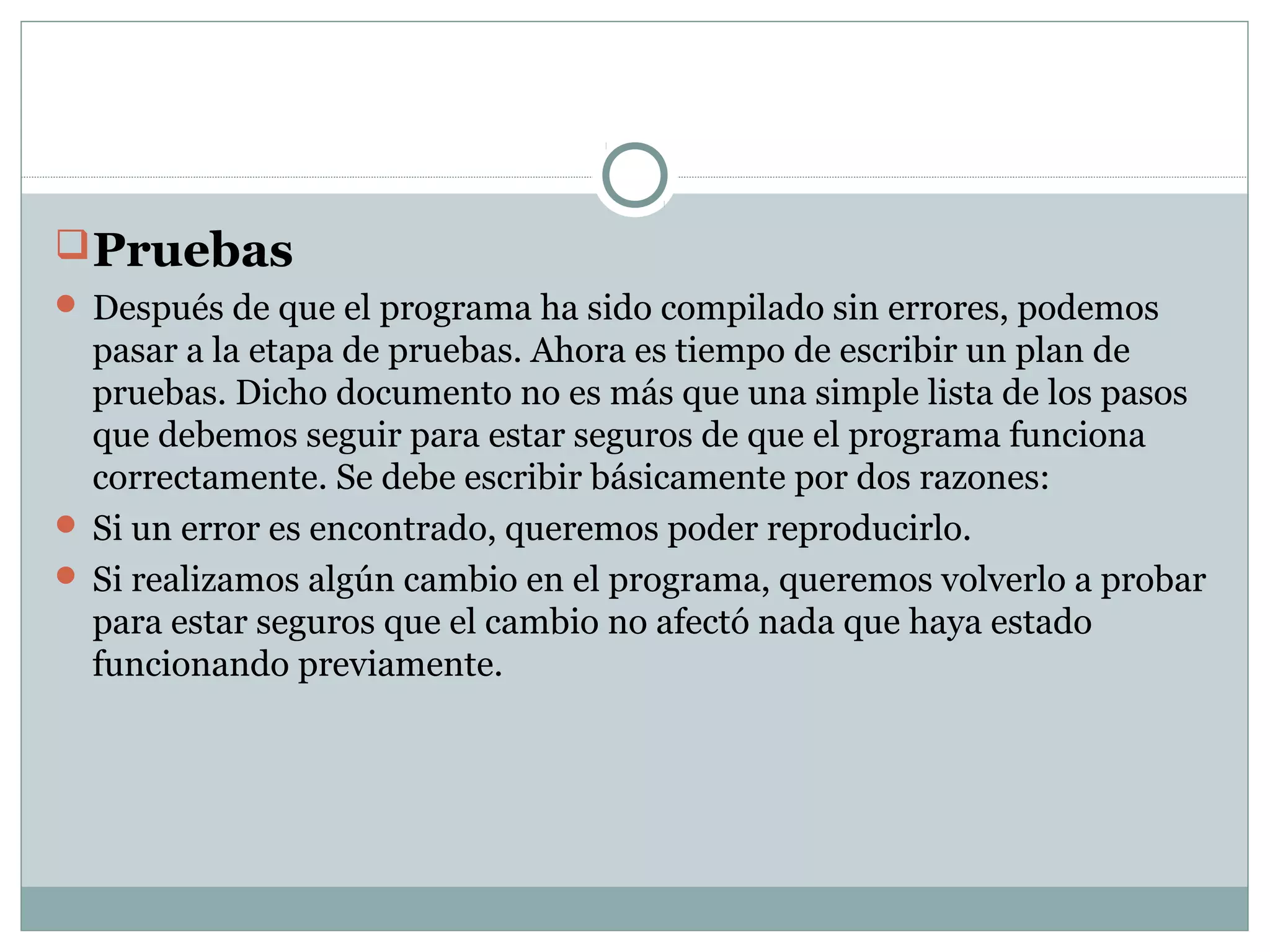 Pruebas
 Después de que el programa ha sido compilado sin errores, podemos
pasar a la etapa de pruebas. Ahora es tiempo de escribir un plan de
pruebas. Dicho documento no es más que una simple lista de los pasos
que debemos seguir para estar seguros de que el programa funciona
correctamente. Se debe escribir básicamente por dos razones:
 Si un error es encontrado, queremos poder reproducirlo.
 Si realizamos algún cambio en el programa, queremos volverlo a probar
para estar seguros que el cambio no afectó nada que haya estado
funcionando previamente.
 