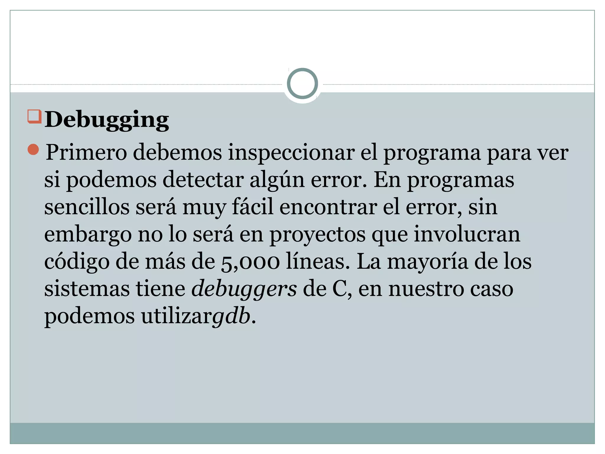Debugging
Primero debemos inspeccionar el programa para ver
si podemos detectar algún error. En programas
sencillos será muy fácil encontrar el error, sin
embargo no lo será en proyectos que involucran
código de más de 5,000 líneas. La mayoría de los
sistemas tiene debuggers de C, en nuestro caso
podemos utilizargdb.
 