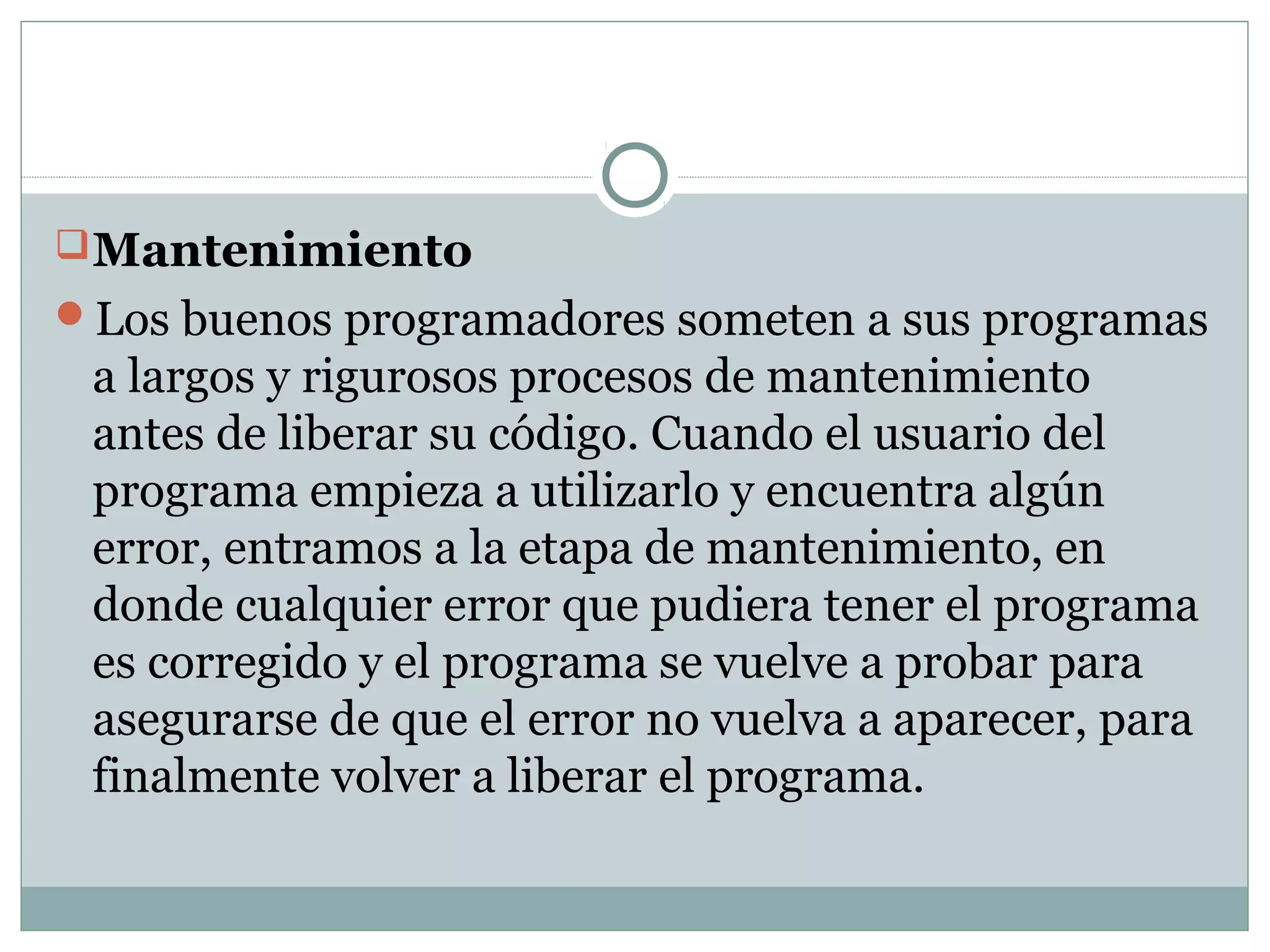 Mantenimiento
Los buenos programadores someten a sus programas
a largos y rigurosos procesos de mantenimiento
antes de liberar su código. Cuando el usuario del
programa empieza a utilizarlo y encuentra algún
error, entramos a la etapa de mantenimiento, en
donde cualquier error que pudiera tener el programa
es corregido y el programa se vuelve a probar para
asegurarse de que el error no vuelva a aparecer, para
finalmente volver a liberar el programa.
 