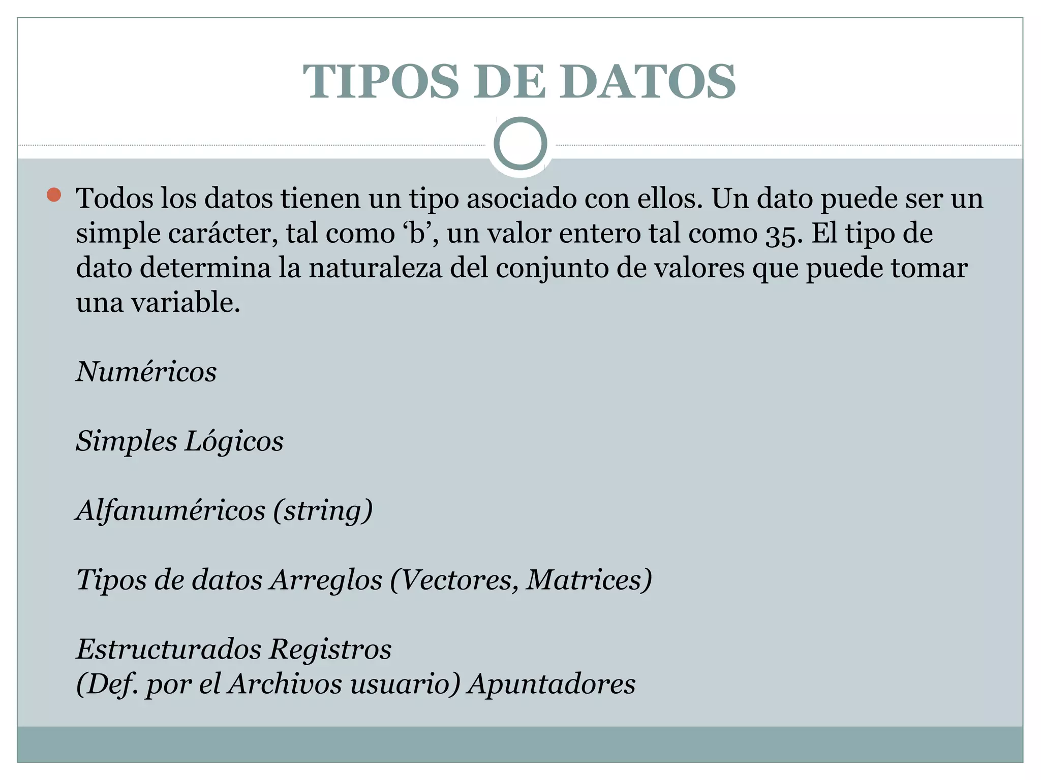 TIPOS DE DATOS
 Todos los datos tienen un tipo asociado con ellos. Un dato puede ser un
simple carácter, tal como ‘b’, un valor entero tal como 35. El tipo de
dato determina la naturaleza del conjunto de valores que puede tomar
una variable.
Numéricos
Simples Lógicos
Alfanuméricos (string)
Tipos de datos Arreglos (Vectores, Matrices)
Estructurados Registros
(Def. por el Archivos usuario) Apuntadores
 