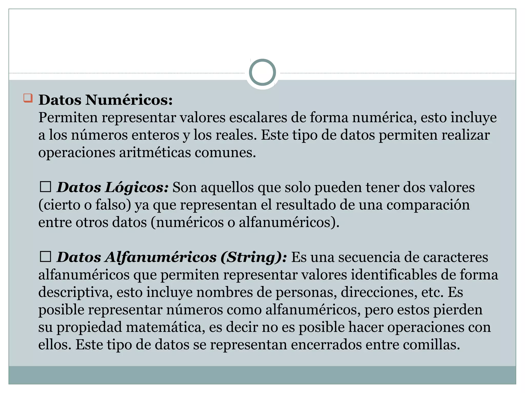  Datos Numéricos:
Permiten representar valores escalares de forma numérica, esto incluye
a los números enteros y los reales. Este tipo de datos permiten realizar
operaciones aritméticas comunes.
 Datos Lógicos: Son aquellos que solo pueden tener dos valores
(cierto o falso) ya que representan el resultado de una comparación
entre otros datos (numéricos o alfanuméricos).
 Datos Alfanuméricos (String): Es una secuencia de caracteres
alfanuméricos que permiten representar valores identificables de forma
descriptiva, esto incluye nombres de personas, direcciones, etc. Es
posible representar números como alfanuméricos, pero estos pierden
su propiedad matemática, es decir no es posible hacer operaciones con
ellos. Este tipo de datos se representan encerrados entre comillas.
 