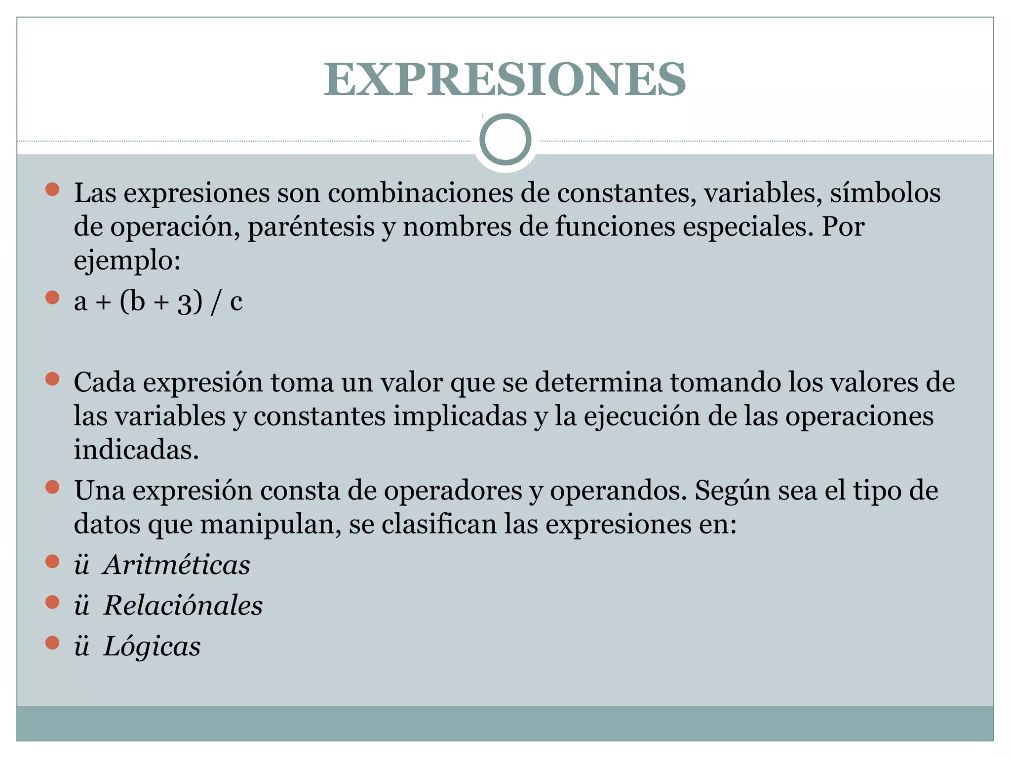 EXPRESIONES
 Las expresiones son combinaciones de constantes, variables, símbolos
de operación, paréntesis y nombres de funciones especiales. Por
ejemplo:
 a + (b + 3) / c
 Cada expresión toma un valor que se determina tomando los valores de
las variables y constantes implicadas y la ejecución de las operaciones
indicadas.
 Una expresión consta de operadores y operandos. Según sea el tipo de
datos que manipulan, se clasifican las expresiones en:
 ü Aritméticas
 ü Relaciónales
 ü Lógicas
 