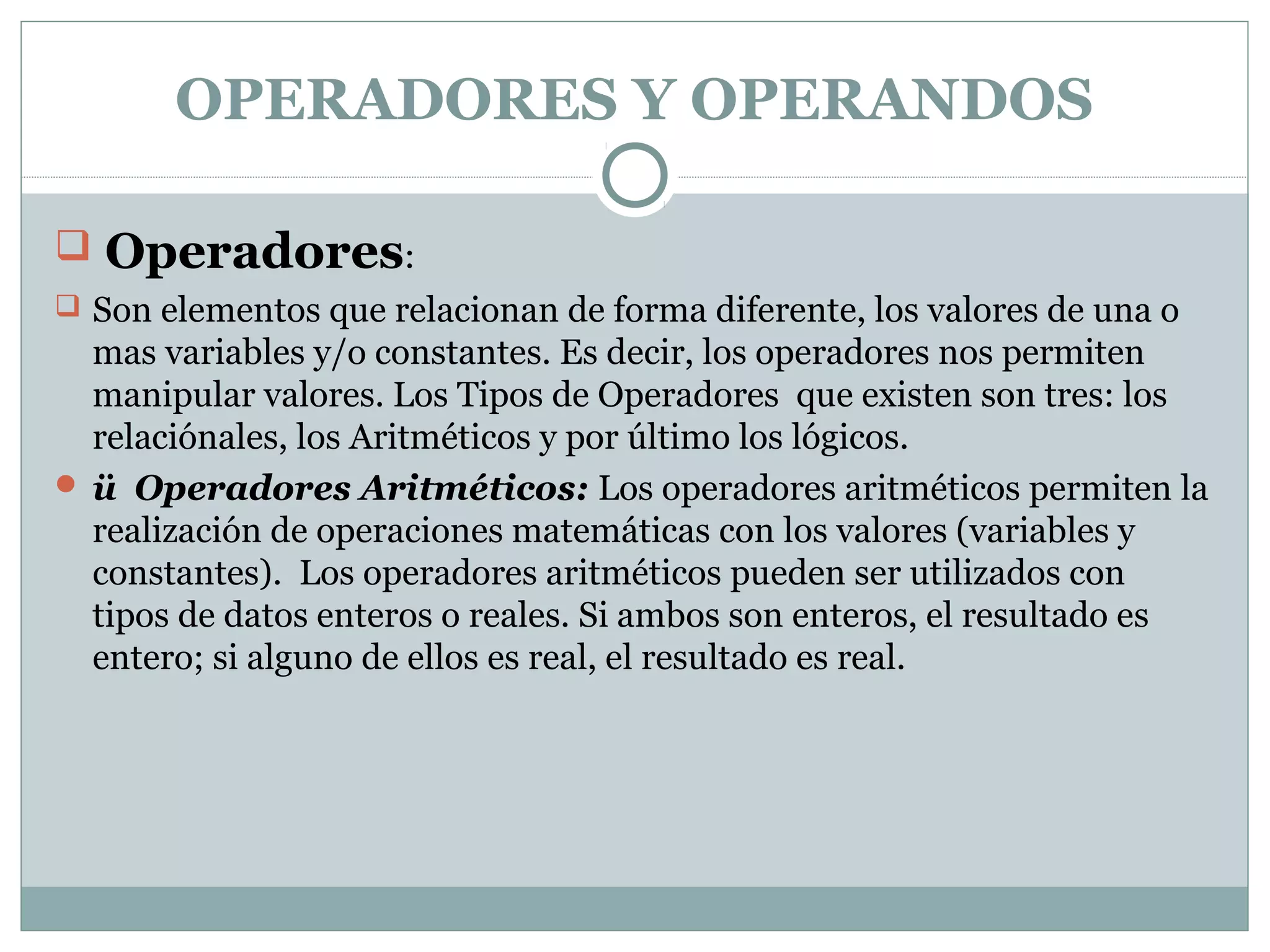 OPERADORES Y OPERANDOS
 Operadores:
 Son elementos que relacionan de forma diferente, los valores de una o
mas variables y/o constantes. Es decir, los operadores nos permiten
manipular valores. Los Tipos de Operadores que existen son tres: los
relaciónales, los Aritméticos y por último los lógicos.
 ü Operadores Aritméticos: Los operadores aritméticos permiten la
realización de operaciones matemáticas con los valores (variables y
constantes). Los operadores aritméticos pueden ser utilizados con
tipos de datos enteros o reales. Si ambos son enteros, el resultado es
entero; si alguno de ellos es real, el resultado es real.
 