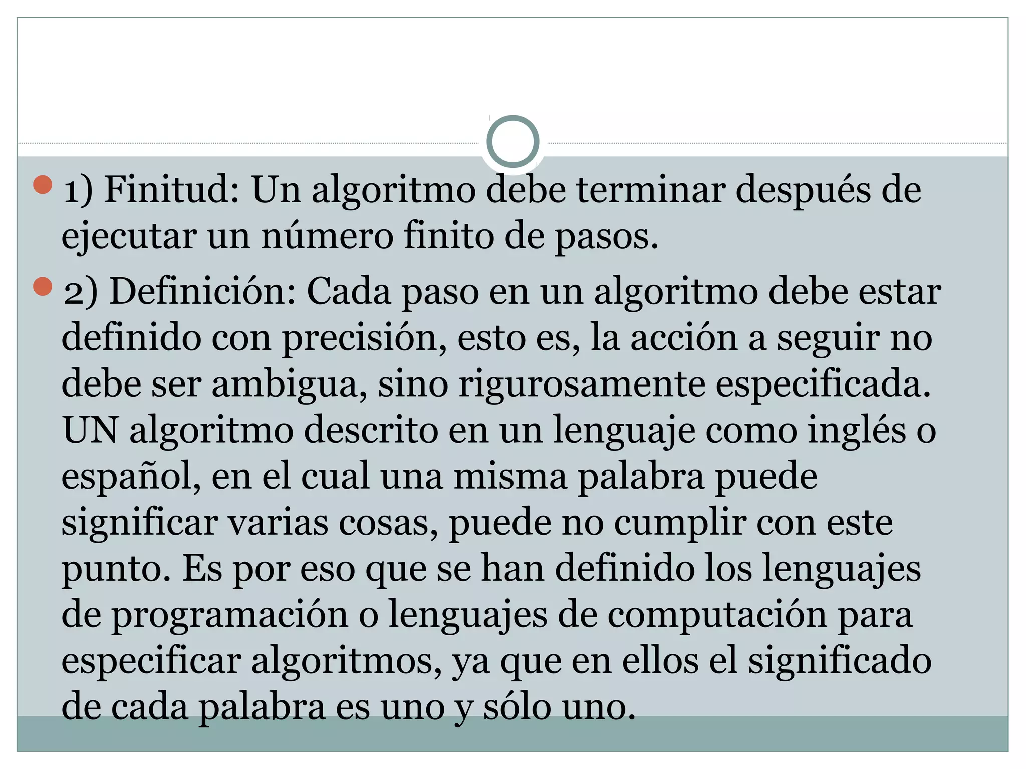 1) Finitud: Un algoritmo debe terminar después de
ejecutar un número finito de pasos.
2) Definición: Cada paso en un algoritmo debe estar
definido con precisión, esto es, la acción a seguir no
debe ser ambigua, sino rigurosamente especificada.
UN algoritmo descrito en un lenguaje como inglés o
español, en el cual una misma palabra puede
significar varias cosas, puede no cumplir con este
punto. Es por eso que se han definido los lenguajes
de programación o lenguajes de computación para
especificar algoritmos, ya que en ellos el significado
de cada palabra es uno y sólo uno.
 