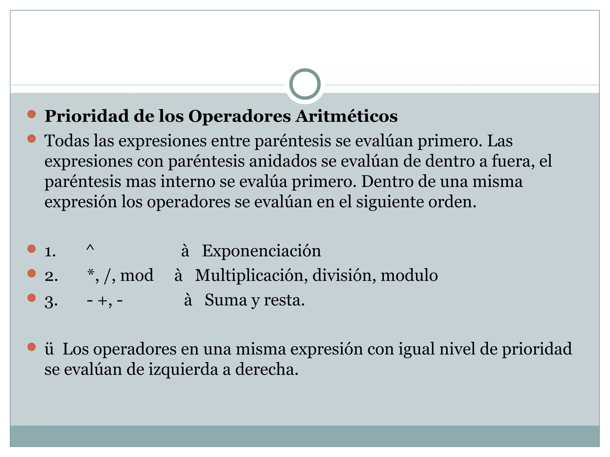  Prioridad de los Operadores Aritméticos
 Todas las expresiones entre paréntesis se evalúan primero. Las
expresiones con paréntesis anidados se evalúan de dentro a fuera, el
paréntesis mas interno se evalúa primero. Dentro de una misma
expresión los operadores se evalúan en el siguiente orden.
 1. ^ à Exponenciación
 2. *, /, mod à Multiplicación, división, modulo
 3. - +, - à Suma y resta.
 ü Los operadores en una misma expresión con igual nivel de prioridad
se evalúan de izquierda a derecha.
 