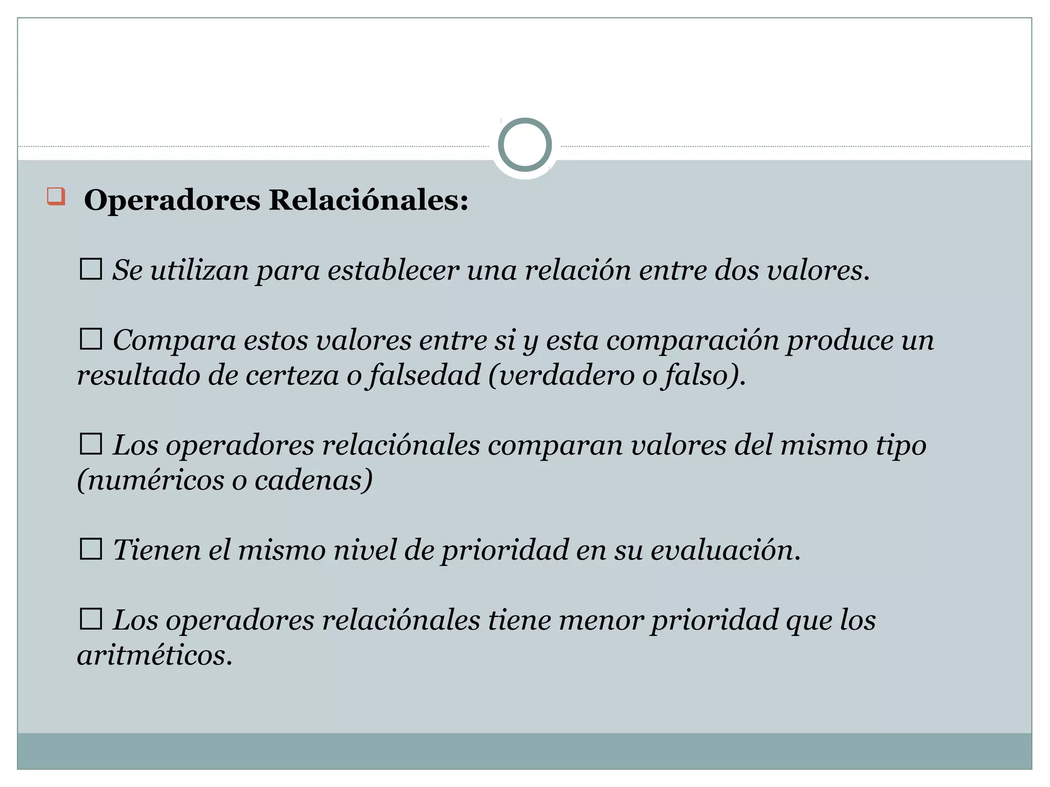   Operadores Relaciónales: 
 Se utilizan para establecer una relación entre dos valores.
 Compara estos valores entre si y esta comparación produce un
resultado de certeza o falsedad (verdadero o falso).
 Los operadores relaciónales comparan valores del mismo tipo
(numéricos o cadenas)
 Tienen el mismo nivel de prioridad en su evaluación.
 Los operadores relaciónales tiene menor prioridad que los
aritméticos.
 