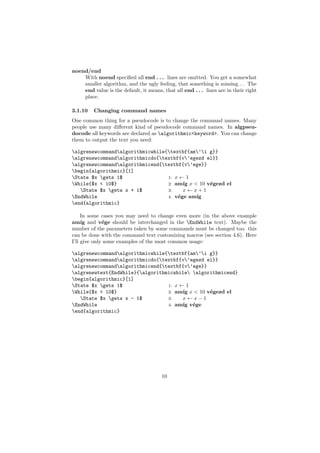 noend/end
    With noend speciﬁed all end . . . lines are omitted. You get a somewhat
    smaller algorithm, and the ugly feeling, that something is missing. . . The
    end value is the default, it means, that all end . . . lines are in their right
    place.

3.1.10   Changing command names
One common thing for a pseudocode is to change the command names. Many
people use many diﬀerent kind of pseudocode command names. In algpseu-
docode all keywords are declared as algorithmic<keyword>. You can change
them to output the text you need:

algrenewcommandalgorithmicwhile{textbf{am’i g}}
algrenewcommandalgorithmicdo{textbf{v’egezd el}}
algrenewcommandalgorithmicend{textbf{v’ege}}
begin{algorithmic}[1]
State $x gets 1$                1: x ← 1
While{$x < 10$}                  2: am´ x < 10 v´gezd el
                                        ıg       e
   State $x gets x + 1$         3:    x←x+1
EndWhile                         4: v´ge am´
                                      e     ıg
end{algorithmic}

     In some cases you may need to change even more (in the above example
am´ and v´ge should be interchanged in the EndWhile text). Maybe the
     ıg       e
number of the parameters taken by some commands must be changed too. this
can be done with the command text customizing macros (see section 4.6). Here
I’ll give only some examples of the most common usage:

algrenewcommandalgorithmicwhile{textbf{am’i g}}
algrenewcommandalgorithmicdo{textbf{v’egezd el}}
algrenewcommandalgorithmicend{textbf{v’ege}}
algrenewtext{EndWhile}{algorithmicwhile algorithmicend}
begin{algorithmic}[1]
State $x gets 1$                1: x ← 1
While{$x < 10$}                  2: am´ x < 10 v´gezd el
                                        ıg       e
   State $x gets x - 1$         3:    x←x−1
EndWhile                         4: am´ v´ge
                                        ıg e
end{algorithmic}




                                        10
 