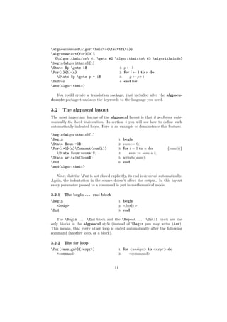 algnewcommandalgorithmicto{textbf{to}}
algrenewtext{For}[3]%
  {algorithmicfor #1 gets #2 algorithmicto #3 algorithmicdo}
begin{algorithmic}[1]
State $p gets 1$                1: p ← 1
For{i}{1}{n}                     2: for i ← 1 to n do
   State $p gets p * i$         3:    p←p∗i
EndFor                           4: end for
end{algorithmic}

  You could create a translation package, that included after the algpseu-
docode package translates the keywords to the language you need.

3.2     The algpascal layout
The most important feature of the algpascal layout is that it performs auto-
matically the block indentation. In section 4 you will see how to deﬁne such
automatically indented loops. Here is an example to demonstrate this feature:

begin{algorithmic}[1]
Begin                                       1: begin
State $sum:=0$;                             2: sum := 0;
For{i=1}{n}Comment{sum(i)}                 3: for i = 1 to n do        {sum(i)}
   State $sum:=sum+i$;                      4:    sum := sum + i;
State writeln($sum$);                       5: writeln(sum);
End.                                        6: end.
end{algorithmic}

   Note, that the For is not closed explicitly, its end is detected automatically.
Again, the indentation in the source doesn’t aﬀect the output. In this layout
every parameter passed to a command is put in mathematical mode.

3.2.1   The begin . . . end block
Begin                                       1:   begin
   <body>                                    2:   <body>
End                                         3:   end

   The Begin . . . End block and the Repeat . . . Until block are the
only blocks in the algpascal style (instead of Begin you may write Asm).
This means, that every other loop is ended automatically after the following
command (another loop, or a block).

3.2.2   The for loop
For{<assign>}{<expr>}                       1:   for <assign> to <expr> do
   <command>                                 2:      <command>


                                        11
 
