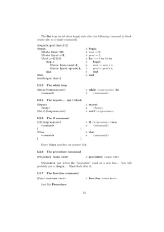 The For loop (as all other loops) ends after the following command (a block
counts also as a single command).

begin{algorithmic}[1]
Begin                                       1:   begin
   State $sum:=0$;                          2:   sum := 0;
   State $prod:=1$;                         3:   prod := 1;
   For{i:=1}{10}                            4:   for i := 1 to 10 do
      Begin                                 5:      begin
         State $sum:=sum+i$;                6:      sum := sum + i;
         State $prod:=prod*i$;              7:      prod := prod ∗ i;
      End                                   8:      end
End.                                        9:   end.
end{algorithmic}

3.2.3   The while loop
While{<expression>}                         1:   while <expression> do
   <command>                                 2:     <command>

3.2.4   The repeat. . . until block
Repeat                                      1:   repeat
   <body>                                    2:      <body>
Until{<expression>}                         3:   until <expression>

3.2.5 The if command
If{<expression>}                            1:   if <expression> then
   <command>                                 2:      <command>
[                                   [
Else                                        3:   else
   <command>                                 4:      <command>
]                                   ]

   Every Else matches the nearest If.

3.2.6   The procedure command
Procedure <some text>                       1:   procedure <some text>

   Procedure just writes the “procedure” word on a new line... You will
probably put a Begin. . . End block after it.

3.2.7   The function command
Function<some text>                         1:   function <some text>

   Just like Procedure.


                                        12
 