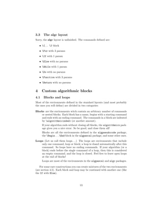 3.3    The algc layout
Sorry, the algc layout is unﬁnished. The commands deﬁned are:

    • {. . . } block
    • For with 3 params

    • If with 1 param
    • Else with no params
    • While with 1 param
    • Do with no params

    • Function with 3 params
    • Return with no params


4     Custom algorithmic blocks
4.1    Blocks and loops
Most of the environments deﬁned in the standard layouts (and most probably
the ones you will deﬁne) are divided in two categories:

Blocks are the environments witch contain an arbitrary number of commands
    or nested blocks. Each block has a name, begins with a starting command
    and ends with an ending command. The commands in a block are indented
    by algorithmicindent (or another amount).
      If your algorithm ends without closing all blocks, the algorithmicx pack-
      age gives you a nice error. So be good, and close them all!
      Blocks are all the environments deﬁned in the algpseudocode package,
      the Begin . . . End block in the algpascal package, and some other ones.
Loops (Let us call them loops. . . ) The loops are environments that include
    only one command, loop or block; a loop is closed automatically after this
    command. So loops have no ending commands. If your algorithm (or a
    block) ends before the single command of a loop, then this is considered
    an empty command, and the loop is closed. Feel free to leave open loops
    at the end of blocks!
      Loops are most of the environments in the algpascal and algc packages.

    For some rare constructions you can create mixtures of the two environments
(see section 4.5). Each block and loop may be continued with another one (like
the If with Else).



                                      13
 
