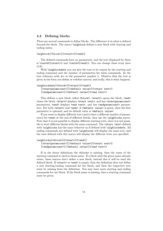 4.2    Deﬁning blocks
There are several commands to deﬁne blocks. The diﬀerence is in what is deﬁned
beyond the block. The macro algblock deﬁnes a new block with starting and
ending entity.

algblock[<block>]{<start>}{<end>}

    The deﬁned commands have no parameters, and the text displayed by them
is textbf{<start>} and textbf{<end>}. You can change these texts later
(4.6).
    With algblockdefx you can give the text to be output by the starting and
ending command and the number of parameters for these commands. In the
text reference with #n to the parameter number n. Observe that the text is
given in the form you deﬁne or redeﬁne macros, and really, this is what happens.

algblockdefx[<block>]{<start>}{<end>}
   [<startparamcount>][<default value>]{<start text>}
   [<endparamcount>][<default value>]{<end text>}

    This deﬁnes a new block called <block>, <start> opens the block, <end>
closes the block, <start> displays <start text>, and has <startparamcount>
parameters, <end> displays <end text>, and has <endparamcount> parame-
ters. For both <start> and <end>, if <default value> is given, then the ﬁrst
parameter is optional, and its default value is <default value>.
    If you want to display diﬀerent text (and to have a diﬀerent number of param-
eters) for <end> at the end of diﬀerent blocks, then use the algblockx macro.
Note that it is not possible to display diﬀerent starting texts, since it is not possi-
ble to start diﬀerent blocks with the same command. The <start text> deﬁned
with algblockx has the same behavior as if deﬁned with algblockdefx. All
ending commands not deﬁned with algblockx will display the same text, and
the ones deﬁned with this macro will display the diﬀerent texts you speciﬁed.

algblockx[<block>]{<start>}{<end>}
   [<startparamcount>][<default value>]{<start text>}
   [<endparamcount>][<default value>]{<end text>}

    If in the above deﬁnitions the <block> is missing, then the name of the
starting command is used as block name. If a block with the given name already
exists, these macros don’t deﬁne a new block, instead this it will be used the
deﬁned block. If <start> or <end> is empty, then the deﬁnition does not deﬁne
a new starting/ending command for the block, and then the respective text
must be missing from the deﬁnition. You may have more starting and ending
commands for one block. If the block name is missing, then a starting command
must be given.




                                          14
 