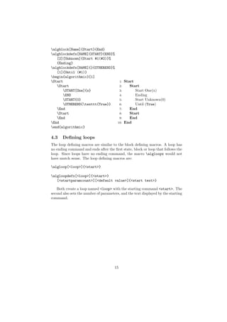 algblock[Name]{Start}{End}
algblockdefx[NAME]{START}{END}%
   [2][Unknown]{Start #1(#2)}%
   {Ending}
algblockdefx[NAME]{}{OTHEREND}%
   [1]{Until (#1)}
begin{algorithmic}[1]
Start                            1: Start
   Start                         2:    Start
      START[One]{x}              3:       Start One(x)
      END                        4:       Ending
      START{0}                   5:       Start Unknown(0)
      OTHEREND{texttt{True}}    6:       Until (True)
   End                           7:    End
   Start                         8:    Start
   End                           9:    End
End                             10: End
end{algorithmic}

4.3    Deﬁning loops
The loop deﬁning macros are similar to the block deﬁning macros. A loop has
no ending command and ends after the ﬁrst state, block or loop that follows the
loop. Since loops have no ending command, the macro algloopx would not
have mutch sense. The loop deﬁning macros are:

algloop[<loop>]{<start>}

algloopdefx[<loop>]{<start>}
   [<startparamcount>][<default value>]{<start text>}

   Both create a loop named <loop> with the starting command <start>. The
second also sets the number of parameters, and the text displayed by the starting
command.




                                       15
 