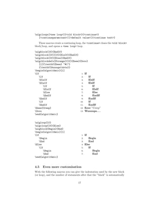algcloopx[<new loop>]{<old block>}{<continue>}
   [<continueparamcount>][<default value>]{<continue text>}

   These macros create a continuing loop, the <continue> closes the <old block>
block/loop, and opens a <new loop> loop.

algblock{If}{EndIf}
algcblock[If]{If}{ElsIf}{EndIf}
algcblock{If}{Else}{EndIf}
algcblockdefx[Strange]{If}{Eeee}{Oooo}
   [1]{textbf{Eeee} "#1"}
   {textbf{Wuuuupsdots}}
begin{algorithmic}[1]
If                               1: If
   If                            2:    If
   ElsIf                         3:    ElsIf
   ElsIf                         4:    ElsIf
      If                         5:       If
      ElsIf                      6:       ElsIf
      Else                       7:       Else
      EndIf                      8:       EndIf
   EndIf                         9:    EndIf
   If                           10:    If
   EndIf                        11:    EndIf
Eeee{Creep}                     12: Eeee ”Creep”
Oooo                            13: Wuuuups. . .
end{algorithmic}


algloop{If}
algcloop{If}{Else}
algblock{Begin}{End}
begin{algorithmic}[1]
If                                        1:   If
   Begin                                  2:    Begin
   End                                    3:    End
Else                                      4: Else
   If                                     5:    If
      Begin                               6:       Begin
      End                                 7:       End
end{algorithmic}


4.5    Even more customisation
With the following macros you can give the indentation used by the new block
(or loop), and the number of stataments after that the ”block” is automatically


                                      17
 