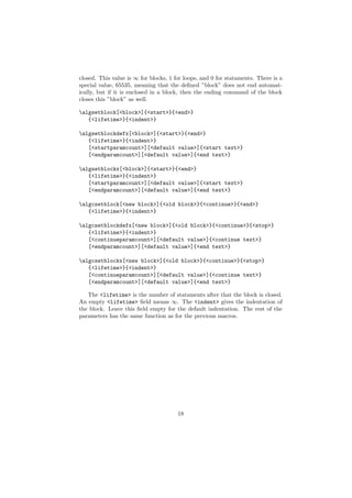 closed. This value is ∞ for blocks, 1 for loops, and 0 for stataments. There is a
special value, 65535, meaning that the deﬁned ”block” does not end automat-
ically, but if it is enclosed in a block, then the ending command of the block
closes this ”block” as well.

algsetblock[<block>]{<start>}{<end>}
   {<lifetime>}{<indent>}

algsetblockdefx[<block>]{<start>}{<end>}
   {<lifetime>}{<indent>}
   [<startparamcount>][<default value>]{<start text>}
   [<endparamcount>][<default value>]{<end text>}

algsetblockx[<block>]{<start>}{<end>}
   {<lifetime>}{<indent>}
   [<startparamcount>][<default value>]{<start text>}
   [<endparamcount>][<default value>]{<end text>}

algcsetblock[<new block>]{<old block>}{<continue>}{<end>}
   {<lifetime>}{<indent>}

algcsetblockdefx[<new block>]{<old block>}{<continue>}{<stop>}
   {<lifetime>}{<indent>}
   [<continueparamcount>][<default value>]{<continue text>}
   [<endparamcount>][<default value>]{<end text>}

algcsetblockx[<new block>]{<old block>}{<continue>}{<stop>}
   {<lifetime>}{<indent>}
   [<continueparamcount>][<default value>]{<continue text>}
   [<endparamcount>][<default value>]{<end text>}

   The <lifetime> is the number of stataments after that the block is closed.
An empty <lifetime> ﬁeld means ∞. The <indent> gives the indentation of
the block. Leave this ﬁeld empty for the default indentation. The rest of the
parameters has the same function as for the previous macros.




                                       18
 