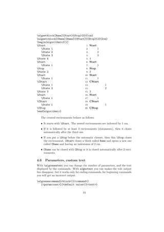 algsetblock[Name]{Start}{Stop}{3}{1cm}
algsetcblock[CName]{Name}{CStart}{CStop}{2}{2cm}
begin{algorithmic}[1]
Start                            1: Start
   State 1                       2:       1
   State 2                       3:       2
   State 3                       4:       3
State 4                          5: 4
Start                            6: Start
   State 1                       7:       1
Stop                             8: Stop
State 2                          9: 2
Start                           10: Start
   State 1                      11:       1
CStart                          12: CStart
   State 1                      13:           1
   State 2                      14:           2
State 3                         15: 3
Start                           16: Start
   State 1                      17:       1
CStart                          18: CStart
   State 1                      19:           1
CStop                           20: CStop
end{algorithmic}

   The created environments behave as follows:

   • It starts with Start. The nested environments are indented by 1 cm.
   • If it is followed by at least 3 environments (stataments), then it closes
     automatically after the third one.
   • If you put a Stop before the automatic closure, then this Stop closes
     the environment. CStart closes a block called Name and opens a new one
     called CName and having an indentaion of 2 cm.
   • CName can be closed with CStop or it is closed automatically after 2 envi-
     ronments.

4.6   Parameters, custom text
With algrenewtext you can change the number of parameters, and the text
displayed by the commands. With algnotext you can makes the vole output
line disappear, but it works only for ending commands, for beginning commands
you will get an incorrect output.

algrenewcommand[<block>]{<command>}
   [<paramcount>][<default value>]{<text>}


                                      19
 