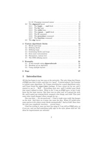 3.1.10 Changing command names                 .   .   .   .   .   .   .   .   .   .   .   .   .   .   .   .   .    9
    3.2   The algpascal layout . . . . . . .            .   .   .   .   .   .   .   .   .   .   .   .   .   .   .   .   .   10
          3.2.1 The begin . . . end block .             .   .   .   .   .   .   .   .   .   .   .   .   .   .   .   .   .   10
          3.2.2 The for loop . . . . . . . .            .   .   .   .   .   .   .   .   .   .   .   .   .   .   .   .   .   10
          3.2.3 The while loop . . . . . . .            .   .   .   .   .   .   .   .   .   .   .   .   .   .   .   .   .   11
          3.2.4 The repeat. . . until block             .   .   .   .   .   .   .   .   .   .   .   .   .   .   .   .   .   11
          3.2.5 The if command . . . . . .              .   .   .   .   .   .   .   .   .   .   .   .   .   .   .   .   .   11
          3.2.6 The procedure command .                 .   .   .   .   .   .   .   .   .   .   .   .   .   .   .   .   .   11
          3.2.7 The function command . .                .   .   .   .   .   .   .   .   .   .   .   .   .   .   .   .   .   11
    3.3   The algc layout . . . . . . . . . . .         .   .   .   .   .   .   .   .   .   .   .   .   .   .   .   .   .   12

4 Custom algorithmic blocks                                                                                                 12
  4.1 Blocks and loops . . . . . .      .   .   .   .   .   .   .   .   .   .   .   .   .   .   .   .   .   .   .   .   .   12
  4.2 Deﬁning blocks . . . . . . .      .   .   .   .   .   .   .   .   .   .   .   .   .   .   .   .   .   .   .   .   .   13
  4.3 Deﬁning loops . . . . . . . .     .   .   .   .   .   .   .   .   .   .   .   .   .   .   .   .   .   .   .   .   .   14
  4.4 Continuing blocks and loops       .   .   .   .   .   .   .   .   .   .   .   .   .   .   .   .   .   .   .   .   .   15
  4.5 Even more customisation .         .   .   .   .   .   .   .   .   .   .   .   .   .   .   .   .   .   .   .   .   .   16
  4.6 Parameters, custom text . .       .   .   .   .   .   .   .   .   .   .   .   .   .   .   .   .   .   .   .   .   .   18
  4.7 The ONE deﬁning macro .           .   .   .   .   .   .   .   .   .   .   .   .   .   .   .   .   .   .   .   .   .   19

5 Examples                                                                   21
  5.1 A full example using algpseudocode . . . . . . . . . . . . . . . 21
  5.2 Breaking up an algorithm . . . . . . . . . . . . . . . . . . . . . . 23
  5.3 Using multiple layouts . . . . . . . . . . . . . . . . . . . . . . . . 25

6 Bugs                                                                                                                      27


1     Introduction
All this has begun in my last year at the university. The only thing that I knew
of L TEX was that it exists, and that it is “good”. I started using it, but I needed
    A

to typeset some algorithms. So I begun searching for a good algorithmic style,
and I have found the algorithmic package. It was a great joy for me, and I
started to use it. . . Well. . . Everything went nice, until I needed some block
that wasn’t deﬁned in there. What to do? I was no L TEX guru, in fact I only
                                                          A

knew the few basic macros. But there was no other way, so I opened the style
ﬁle, and I copied one existing block, renamed a few things, and voil`! This (and
                                                                        a
some other small changes) where enough for me. . .
    One year later — for one good soul — I had to make some really big changes
on the style. And there on a sunny day came the idea. What if I would write
some macros to let others create blocks automatically? And so I did! Since then
the style was completely rewritten. . . several times. . .
    I had fun writing it, may you have fun using it! I am still no L TEX guru, so
                                                                      A

if you are, and you ﬁnd something really ugly in the style, please mail me! All
ideas for improvements are welcome!



                                            2
 