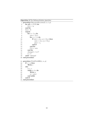 Algorithm 2 The Bellman-Kalaba algorithm
 1: procedure BellmanKalaba(G, u, l, p)
 2:    for all v ∈ V (G) do
 3:        l(v) ← ∞
 4:    end for
 5:    l(u) ← 0
 6:    repeat
 7:        for i ← 1, n do
 8:            min ← l(vi )
 9:            for j ← 1, n do
10:                if min > e(vi , vj ) + l(vj ) then
11:                   min ← e(vi , vj ) + l(vj )
12:                   p(i) ← vj
13:                end if
14:            end for
15:            l (i) ← min
16:        end for
17:        changed ← l = l
18:        l←l
19:    until ¬changed
20: end procedure


21:   procedure FindPathBK(v, u, p)
22:      if v = u then
23:          Write v
24:      else
25:          w←v
26:          while w = u do
27:             Write w
28:             w ← p(w)
29:          end while
30:      end if
31:   end procedure




                                         23
 