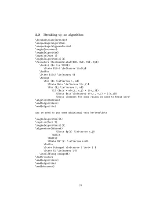 5.2   Breaking up an algorithm
documentclass{article}
usepackage{algorithm}
usepackage{algpseudocode}
begin{document}
begin{algorithm}
caption{Part 1}
begin{algorithmic}[1]
Procedure {BellmanKalaba}{$G$, $u$, $l$, $p$}
   ForAll {$v in V(G)$}
      State $l(v) leftarrow infty$
   EndFor
   State $l(u) leftarrow 0$
   Repeat
      For {$i leftarrow 1, n$}
         State $min leftarrow l(v_i)$
         For {$j leftarrow 1, n$}
            If {$min > e(v_i, v_j) + l(v_j)$}
               State $min leftarrow e(v_i, v_j) + l(v_j)$
               State Comment For some reason we need to break here!
algstore{bkbreak}
end{algorithmic}
end{algorithm}

And we need to put some additional text betweendots

begin{algorithm}[h]
caption{Part 2}
begin{algorithmic}[1]
algrestore{bkbreak}
               State $p(i) leftarrow v_j$
            EndIf
         EndFor
         State $l’(i) leftarrow min$
      EndFor
      State $changed leftarrow l not= l’$
      State $l leftarrow l’$
   Until{$neg changed$}
EndProcedure
end{algorithmic}
end{algorithm}
end{document}




                               24
 