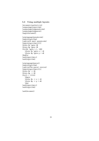 5.3   Using multiple layouts
documentclass{article}
usepackage{algorithm}
usepackage{algpseudocode}
usepackage{algpascal}
begin{document}

alglanguage{pseudocode}
begin{algorithm}
caption{A small pseudocode}
begin{algorithmic}[1]
State $s gets 0$
State $p gets 0$
For{$i gets 1,, 10$}
   State $s gets s + i$
   State $p gets p + s$
EndFor
end{algorithmic}
end{algorithm}

alglanguage{pascal}
begin{algorithm}
caption{The pascal version}
begin{algorithmic}[1]
State $s := 0$
State $p := 0$
For{i = 1}{10}
   Begin
   State $s := s + i$
   State $p := p + s$
   End
end{algorithmic}
end{algorithm}

end{document}




                               26
 