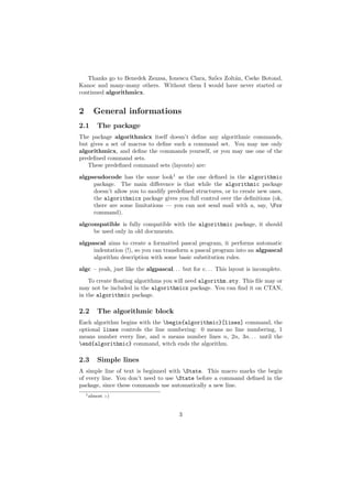 Thanks go to Benedek Zsuzsa, Ionescu Clara, Sz˝cs Zolt´n, Cseke Botond,
                                                 o       a
Kanoc and many-many others. Without them I would have never started or
continued algorithmicx.


2      General informations
2.1      The package
The package algorithmicx itself doesn’t deﬁne any algorithmic commands,
but gives a set of macros to deﬁne such a command set. You may use only
algorithmicx, and deﬁne the commands yourself, or you may use one of the
predeﬁned command sets.
   These predeﬁned command sets (layouts) are:
algpseudocode has the same look1 as the one deﬁned in the algorithmic
     package. The main diﬀerence is that while the algorithmic package
     doesn’t allow you to modify predeﬁned structures, or to create new ones,
     the algorithmicx package gives you full control over the deﬁnitions (ok,
     there are some limitations — you can not send mail with a, say, For
     command).
algcompatible is fully compatible with the algorithmic package, it should
     be used only in old documents.
algpascal aims to create a formatted pascal program, it performs automatic
     indentation (!), so you can transform a pascal program into an algpascal
     algorithm description with some basic substitution rules.
algc – yeah, just like the algpascal. . . but for c. . . This layout is incomplete.
    To create ﬂoating algorithms you will need algorithm.sty. This ﬁle may or
may not be included in the algorithmicx package. You can ﬁnd it on CTAN,
in the algorithmic package.

2.2      The algorithmic block
Each algorithm begins with the begin{algorithmic}[lines] command, the
optional lines controls the line numbering: 0 means no line numbering, 1
means number every line, and n means number lines n, 2n, 3n. . . until the
end{algorithmic} command, witch ends the algorithm.

2.3      Simple lines
A simple line of text is beginned with State. This macro marks the begin
of every line. You don’t need to use State before a command deﬁned in the
package, since these commands use automatically a new line.
    1 almost   :-)



                                         3
 