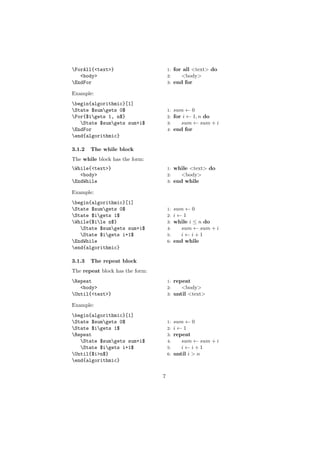 ForAll{<text>}                      1:   for all <text> do
   <body>                            2:      <body>
EndFor                              3:   end for

Example:
begin{algorithmic}[1]
State $sumgets 0$                  1: sum ← 0
For{$igets 1, n$}                  2: for i ← 1, n do
   State $sumgets sum+i$           3:    sum ← sum + i
EndFor                              4: end for
end{algorithmic}

3.1.2   The while block
The while block has the form:
While{<text>}                       1:   while <text> do
   <body>                            2:      <body>
EndWhile                            3:   end while

Example:
begin{algorithmic}[1]
State $sumgets 0$                  1: sum ← 0
State $igets 1$                    2: i←1
While{$ile n$}                     3: while i ≤ n do
   State $sumgets sum+i$           4:    sum ← sum + i
   State $igets i+1$               5:    i←i+1
EndWhile                            6: end while
end{algorithmic}

3.1.3   The repeat block
The repeat block has the form:
Repeat                              1: repeat
   <body>                            2:    <body>
Until{<text>}                       3: until <text>

Example:
begin{algorithmic}[1]
State $sumgets 0$                  1: sum ← 0
State $igets 1$                    2: i←1
Repeat                              3: repeat
   State $sumgets sum+i$           4:    sum ← sum + i
   State $igets i+1$               5:    i←i+1
Until{$i>n$}                        6: until i > n
end{algorithmic}


                                 7
 