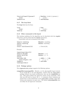 Function{<name>}{<params>}             1: function <name>(<params>)
   <body>                               2:    <body>
EndFunction                            3: end function


3.1.7   The loop block
The loop block has the form:

Loop                                   1:   loop
   <body>                               2:      <body>
EndLoop                                3:   end loop

3.1.8   Other commands in this layout
The starting conditions for the algorithm can be described with the require
instruction, and its result with the ensure instruction.
    A procedure call can be formatted with Call.

Require something                   Require: something
Ensure something                    Ensure: something
Statex
State Call{Create}{10}                1:   Create(10)

Example:

begin{algorithmic}[1]
Require $xge5$                     Require: x ≥ 5
Ensure $xle-5$                     Ensure: x ≤ −5
Statex
While{$x>-5$}                          1:   while x > −5 do
   State $xgets x-1$                  2:      x←x−1
EndWhile                               3:   end while
end{algorithmic}

3.1.9   Package options
The algpseudocode package supports the following options:

compatible/noncompatible Obsolote, use the algcompatible layout instead.
    If you would like to use old algorithms, written with the algorithmic
    package without (too much) modiﬁcation, then use the compatible op-
    tion. This option deﬁnes the uppercase version of the commands. Note
    that you still need to remove the [...] comments (these comments ap-
    peared due to some limitations in the algorithmic package, these limi-
    tations and comments are gone now). The default noncompatible does
    not deﬁne the all uppercase commands.




                                    9
 