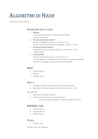 ALGORITMI DI HASH
TIPOLOGIE E PROCEDURE



                   P ROBLEMI DEGLI HASH
                           Efficienza
                            Il calcolo di H(x) deve essere computazionalmente facile
                            - Compressione iterata
                           Robustezza debole alle collisioni
                            per ogni x è infattibile trovare un 𝑦 ≠ 𝑥|𝐻 𝑦 = 𝐻(𝑥)
                            - Sfrutta il fatto che può esistere un messaggio 𝑚∗ | 𝐻 𝑚 = 𝐻(𝑚∗ )
                           Resistenza forte alle collizioni
                            è infattibile trovare una qualsiasi coppia 𝑥, 𝑦 tale che 𝐻 𝑥 = 𝐻(𝑦)
                            - Bithday attack
                           Unidirezionalità
                            Per ogni ℎ è infattibile trovare un 𝑥 tale che 𝐻 𝑥 = ℎ
                            - La firma digitale non avrebbe senso, in quanto da un dato hash si potrebbe
                            ricostruire il messaggio, cosa che non deve essere possibile.



                   MD5
                           512 bit di blocco
                           64 passi
                           128 bit d’uscita



                   S HA -1
                           Messaggio suddiviso in blocchi da 512 bit (16 parole da 32 bit)
                           Stato interno a 160 bit (5 parole a 32 bit, denominate A, B, C, D, E)

                   A L GO R I T MO
                           Espansione in 80 parole da 32 bit
                           Compressione una-ad-una in 4 round di 20 step
                               o In ogni step operazioni logivhie, rotazionei e addizioni 𝑚𝑜𝑑 232



                   RIPEMD-160
                           512 bit di blocco
                           160 passi (80 x 2)
                           160 bit d’uscita



                   T IGER
                           192 bit d’uscita

                   SHA-256, -384, -512; Whirlpool
 