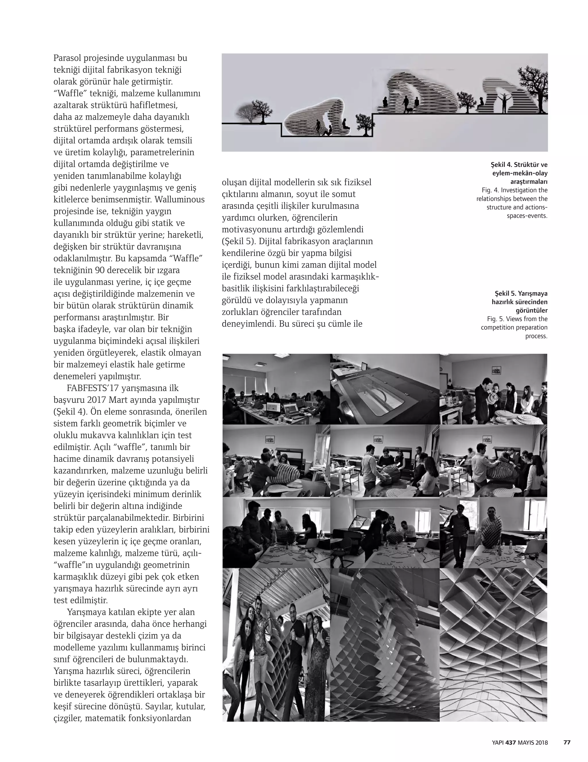 77YAPI 437 MAYIS 2018
Parasol projesinde uygulanması bu
tekniği dijital fabrikasyon tekniği
olarak görünür hale getirmiştir.
“Waffle” tekniği, malzeme kullanımını
azaltarak strüktürü hafifletmesi,
daha az malzemeyle daha dayanıklı
strüktürel performans göstermesi,
dijital ortamda ardışık olarak temsili
ve üretim kolaylığı, parametrelerinin
dijital ortamda değiştirilme ve
yeniden tanımlanabilme kolaylığı
gibi nedenlerle yaygınlaşmış ve geniş
kitlelerce benimsenmiştir. Walluminous
projesinde ise, tekniğin yaygın
kullanımında olduğu gibi statik ve
dayanıklı bir strüktür yerine; hareketli,
değişken bir strüktür davranışına
odaklanılmıştır. Bu kapsamda “Waffle”
tekniğinin 90 derecelik bir ızgara
ile uygulanması yerine, iç içe geçme
açısı değiştirildiğinde malzemenin ve
bir bütün olarak strüktürün dinamik
performansı araştırılmıştır. Bir
başka ifadeyle, var olan bir tekniğin
uygulanma biçimindeki açısal ilişkileri
yeniden örgütleyerek, elastik olmayan
bir malzemeyi elastik hale getirme
denemeleri yapılmıştır.
FABFESTS’17 yarışmasına ilk
başvuru 2017 Mart ayında yapılmıştır
(Şekil 4). Ön eleme sonrasında, önerilen
sistem farklı geometrik biçimler ve
oluklu mukavva kalınlıkları için test
edilmiştir. Açılı “waffle”, tanımlı bir
hacime dinamik davranış potansiyeli
kazandırırken, malzeme uzunluğu belirli
bir değerin üzerine çıktığında ya da
yüzeyin içerisindeki minimum derinlik
belirli bir değerin altına indiğinde
strüktür parçalanabilmektedir. Birbirini
takip eden yüzeylerin aralıkları, birbirini
kesen yüzeylerin iç içe geçme oranları,
malzeme kalınlığı, malzeme türü, açılı-
“waffle”ın uygulandığı geometrinin
karmaşıklık düzeyi gibi pek çok etken
yarışmaya hazırlık sürecinde ayrı ayrı
test edilmiştir.
Yarışmaya katılan ekipte yer alan
öğrenciler arasında, daha önce herhangi
bir bilgisayar destekli çizim ya da
modelleme yazılımı kullanmamış birinci
sınıf öğrencileri de bulunmaktaydı.
Yarışma hazırlık süreci, öğrencilerin
birlikte tasarlayıp ürettikleri, yaparak
ve deneyerek öğrendikleri ortaklaşa bir
keşif sürecine dönüştü. Sayılar, kutular,
çizgiler, matematik fonksiyonlardan
oluşan dijital modellerin sık sık fiziksel
çıktılarını almanın, soyut ile somut
arasında çeşitli ilişkiler kurulmasına
yardımcı olurken, öğrencilerin
motivasyonunu artırdığı gözlemlendi
(Şekil 5). Dijital fabrikasyon araçlarının
kendilerine özgü bir yapma bilgisi
içerdiği, bunun kimi zaman dijital model
ile fiziksel model arasındaki karmaşıklık-
basitlik ilişkisini farklılaştırabileceği
görüldü ve dolayısıyla yapmanın
zorlukları öğrenciler tarafından
deneyimlendi. Bu süreci şu cümle ile
Şekil 4. Strüktür ve
eylem-mekân-olay
araştırmaları
Fig. 4. Investigation the
relationships between the
structure and actions-
spaces-events.
Şekil 5. Yarışmaya
hazırlık sürecinden
görüntüler
Fig. 5. Views from the
competition preparation
process.
 