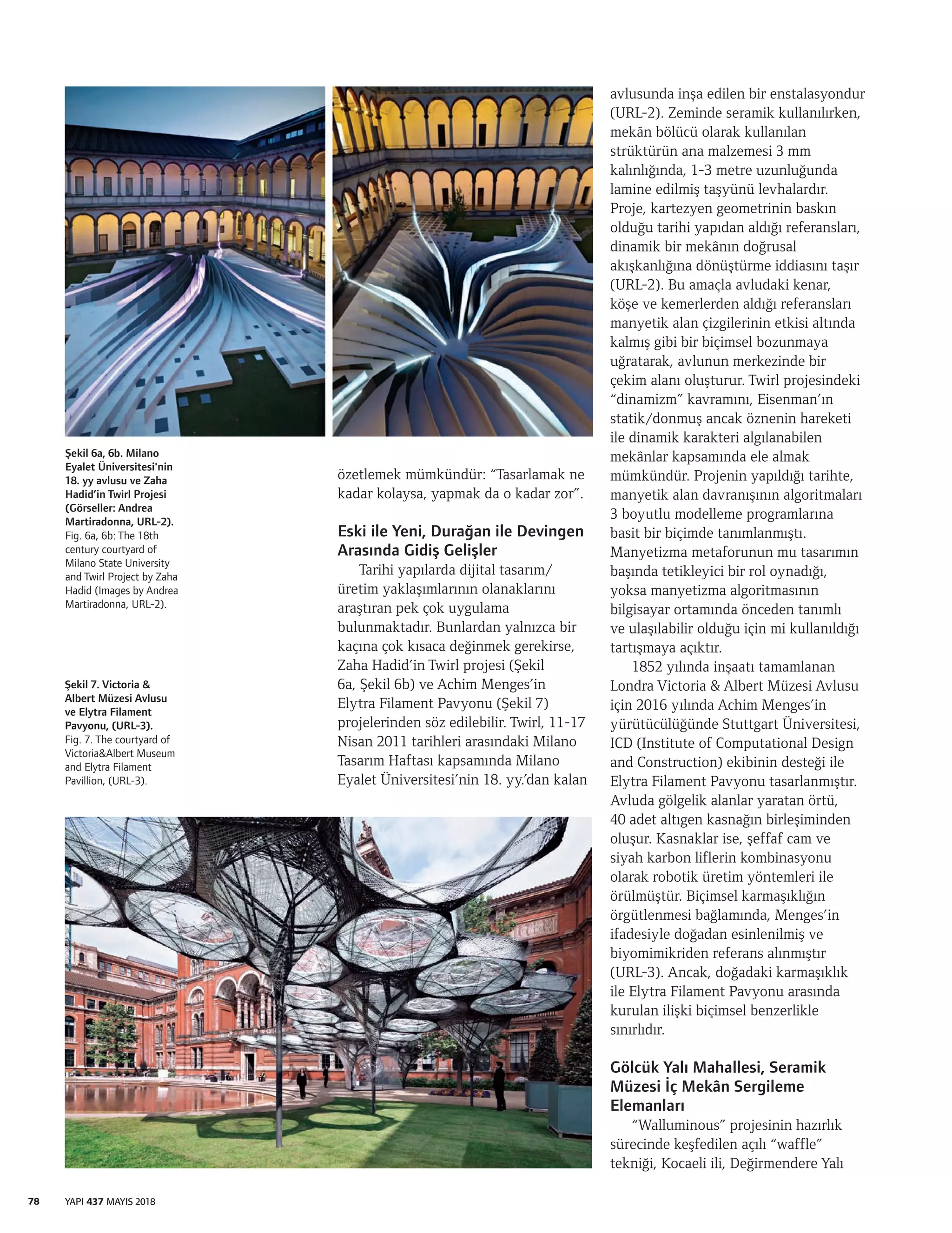 78 YAPI 437 MAYIS 2018
özetlemek mümkündür: “Tasarlamak ne
kadar kolaysa, yapmak da o kadar zor”.
Eski ile Yeni, Durağan ile Devingen
Arasında Gidiş Gelişler
Tarihi yapılarda dijital tasarım/
üretim yaklaşımlarının olanaklarını
araştıran pek çok uygulama
bulunmaktadır. Bunlardan yalnızca bir
kaçına çok kısaca değinmek gerekirse,
Zaha Hadid’in Twirl projesi (Şekil
6a, Şekil 6b) ve Achim Menges’in
Elytra Filament Pavyonu (Şekil 7)
projelerinden söz edilebilir. Twirl, 11-17
Nisan 2011 tarihleri arasındaki Milano
Tasarım Haftası kapsamında Milano
Eyalet Üniversitesi’nin 18. yy.’dan kalan
avlusunda inşa edilen bir enstalasyondur
(URL-2). Zeminde seramik kullanılırken,
mekân bölücü olarak kullanılan
strüktürün ana malzemesi 3 mm
kalınlığında, 1-3 metre uzunluğunda
lamine edilmiş taşyünü levhalardır.
Proje, kartezyen geometrinin baskın
olduğu tarihi yapıdan aldığı referansları,
dinamik bir mekânın doğrusal
akışkanlığına dönüştürme iddiasını taşır
(URL-2). Bu amaçla avludaki kenar,
köşe ve kemerlerden aldığı referansları
manyetik alan çizgilerinin etkisi altında
kalmış gibi bir biçimsel bozunmaya
uğratarak, avlunun merkezinde bir
çekim alanı oluşturur. Twirl projesindeki
“dinamizm” kavramını, Eisenman’ın
statik/donmuş ancak öznenin hareketi
ile dinamik karakteri algılanabilen
mekânlar kapsamında ele almak
mümkündür. Projenin yapıldığı tarihte,
manyetik alan davranışının algoritmaları
3 boyutlu modelleme programlarına
basit bir biçimde tanımlanmıştı.
Manyetizma metaforunun mu tasarımın
başında tetikleyici bir rol oynadığı,
yoksa manyetizma algoritmasının
bilgisayar ortamında önceden tanımlı
ve ulaşılabilir olduğu için mi kullanıldığı
tartışmaya açıktır.
1852 yılında inşaatı tamamlanan
Londra Victoria & Albert Müzesi Avlusu
için 2016 yılında Achim Menges’in
yürütücülüğünde Stuttgart Üniversitesi,
ICD (Institute of Computational Design
and Construction) ekibinin desteği ile
Elytra Filament Pavyonu tasarlanmıştır.
Avluda gölgelik alanlar yaratan örtü,
40 adet altıgen kasnağın birleşiminden
oluşur. Kasnaklar ise, şeffaf cam ve
siyah karbon liflerin kombinasyonu
olarak robotik üretim yöntemleri ile
örülmüştür. Biçimsel karmaşıklığın
örgütlenmesi bağlamında, Menges’in
ifadesiyle doğadan esinlenilmiş ve
biyomimikriden referans alınmıştır
(URL-3). Ancak, doğadaki karmaşıklık
ile Elytra Filament Pavyonu arasında
kurulan ilişki biçimsel benzerlikle
sınırlıdır.
Gölcük Yalı Mahallesi, Seramik
Müzesi İç Mekân Sergileme
Elemanları
“Walluminous” projesinin hazırlık
sürecinde keşfedilen açılı “waffle”
tekniği, Kocaeli ili, Değirmendere Yalı
Şekil 6a, 6b. Milano
Eyalet Üniversitesi'nin
18. yy avlusu ve Zaha
Hadid’in Twirl Projesi
(Görseller: Andrea
Martiradonna, URL-2).
Fig. 6a, 6b: The 18th
century courtyard of
Milano State University
and Twirl Project by Zaha
Hadid (Images by Andrea
Martiradonna, URL-2).
Şekil 7. Victoria &
Albert Müzesi Avlusu
ve Elytra Filament
Pavyonu, (URL-3).
Fig. 7. The courtyard of
Victoria&Albert Museum
and Elytra Filament
Pavillion, (URL-3).
 