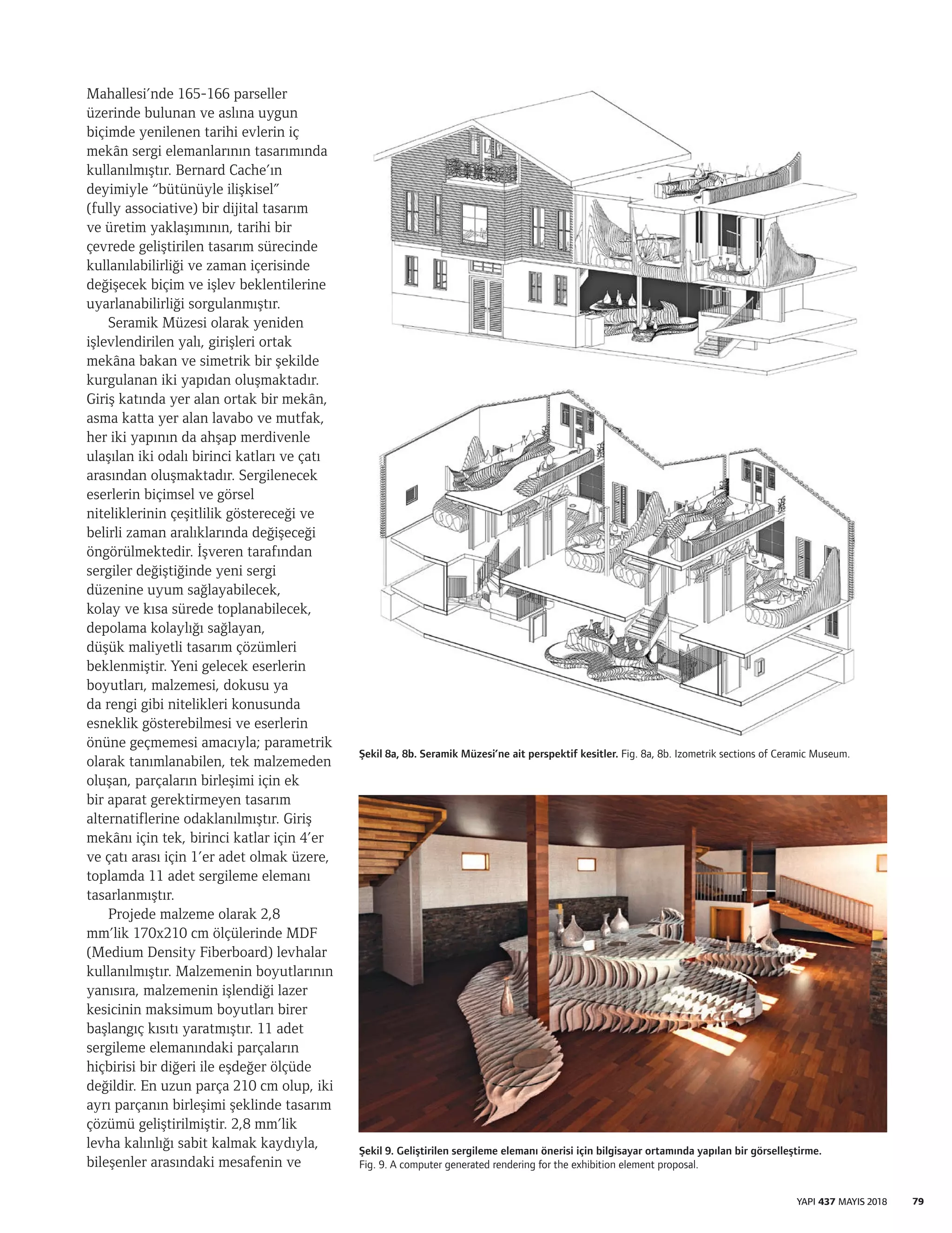 Mahallesi’nde 165-166 parseller
üzerinde bulunan ve aslına uygun
biçimde yenilenen tarihi evlerin iç
mekân sergi elemanlarının tasarımında
kullanılmıştır. Bernard Cache’ın
deyimiyle “bütünüyle ilişkisel”
(fully associative) bir dijital tasarım
ve üretim yaklaşımının, tarihi bir
çevrede geliştirilen tasarım sürecinde
kullanılabilirliği ve zaman içerisinde
değişecek biçim ve işlev beklentilerine
uyarlanabilirliği sorgulanmıştır.
Seramik Müzesi olarak yeniden
işlevlendirilen yalı, girişleri ortak
mekâna bakan ve simetrik bir şekilde
kurgulanan iki yapıdan oluşmaktadır.
Giriş katında yer alan ortak bir mekân,
asma katta yer alan lavabo ve mutfak,
her iki yapının da ahşap merdivenle
ulaşılan iki odalı birinci katları ve çatı
arasından oluşmaktadır. Sergilenecek
eserlerin biçimsel ve görsel
niteliklerinin çeşitlilik göstereceği ve
belirli zaman aralıklarında değişeceği
öngörülmektedir. İşveren tarafından
sergiler değiştiğinde yeni sergi
düzenine uyum sağlayabilecek,
kolay ve kısa sürede toplanabilecek,
depolama kolaylığı sağlayan,
düşük maliyetli tasarım çözümleri
beklenmiştir. Yeni gelecek eserlerin
boyutları, malzemesi, dokusu ya
da rengi gibi nitelikleri konusunda
esneklik gösterebilmesi ve eserlerin
önüne geçmemesi amacıyla; parametrik
olarak tanımlanabilen, tek malzemeden
oluşan, parçaların birleşimi için ek
bir aparat gerektirmeyen tasarım
alternatiflerine odaklanılmıştır. Giriş
mekânı için tek, birinci katlar için 4’er
ve çatı arası için 1’er adet olmak üzere,
toplamda 11 adet sergileme elemanı
tasarlanmıştır.
Projede malzeme olarak 2,8
mm’lik 170x210 cm ölçülerinde MDF
(Medium Density Fiberboard) levhalar
kullanılmıştır. Malzemenin boyutlarının
yanısıra, malzemenin işlendiği lazer
kesicinin maksimum boyutları birer
başlangıç kısıtı yaratmıştır. 11 adet
sergileme elemanındaki parçaların
hiçbirisi bir diğeri ile eşdeğer ölçüde
değildir. En uzun parça 210 cm olup, iki
ayrı parçanın birleşimi şeklinde tasarım
çözümü geliştirilmiştir. 2,8 mm’lik
levha kalınlığı sabit kalmak kaydıyla,
bileşenler arasındaki mesafenin ve
Şekil 8a, 8b. Seramik Müzesi’ne ait perspektif kesitler. Fig. 8a, 8b. Izometrik sections of Ceramic Museum.
Şekil 9. Geliştirilen sergileme elemanı önerisi için bilgisayar ortamında yapılan bir görselleştirme.
Fig. 9. A computer generated rendering for the exhibition element proposal.
79YAPI 437 MAYIS 2018
 