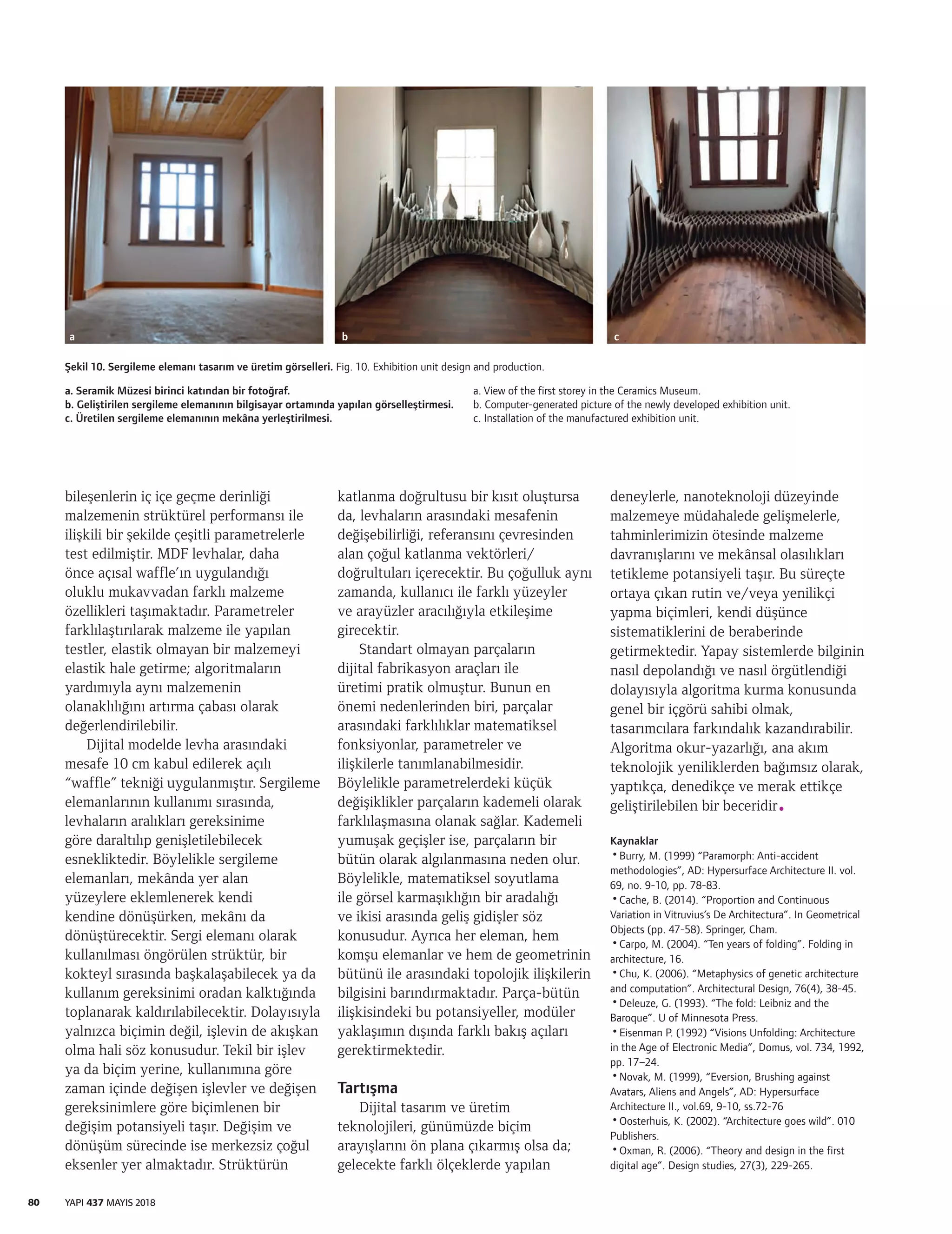 80 YAPI 437 MAYIS 2018
bileşenlerin iç içe geçme derinliği
malzemenin strüktürel performansı ile
ilişkili bir şekilde çeşitli parametrelerle
test edilmiştir. MDF levhalar, daha
önce açısal waffle’ın uygulandığı
oluklu mukavvadan farklı malzeme
özellikleri taşımaktadır. Parametreler
farklılaştırılarak malzeme ile yapılan
testler, elastik olmayan bir malzemeyi
elastik hale getirme; algoritmaların
yardımıyla aynı malzemenin
olanaklılığını artırma çabası olarak
değerlendirilebilir.
Dijital modelde levha arasındaki
mesafe 10 cm kabul edilerek açılı
“waffle” tekniği uygulanmıştır. Sergileme
elemanlarının kullanımı sırasında,
levhaların aralıkları gereksinime
göre daraltılıp genişletilebilecek
esnekliktedir. Böylelikle sergileme
elemanları, mekânda yer alan
yüzeylere eklemlenerek kendi
kendine dönüşürken, mekânı da
dönüştürecektir. Sergi elemanı olarak
kullanılması öngörülen strüktür, bir
kokteyl sırasında başkalaşabilecek ya da
kullanım gereksinimi oradan kalktığında
toplanarak kaldırılabilecektir. Dolayısıyla
yalnızca biçimin değil, işlevin de akışkan
olma hali söz konusudur. Tekil bir işlev
ya da biçim yerine, kullanımına göre
zaman içinde değişen işlevler ve değişen
gereksinimlere göre biçimlenen bir
değişim potansiyeli taşır. Değişim ve
dönüşüm sürecinde ise merkezsiz çoğul
eksenler yer almaktadır. Strüktürün
katlanma doğrultusu bir kısıt oluştursa
da, levhaların arasındaki mesafenin
değişebilirliği, referansını çevresinden
alan çoğul katlanma vektörleri/
doğrultuları içerecektir. Bu çoğulluk aynı
zamanda, kullanıcı ile farklı yüzeyler
ve arayüzler aracılığıyla etkileşime
girecektir.
Standart olmayan parçaların
dijital fabrikasyon araçları ile
üretimi pratik olmuştur. Bunun en
önemi nedenlerinden biri, parçalar
arasındaki farklılıklar matematiksel
fonksiyonlar, parametreler ve
ilişkilerle tanımlanabilmesidir.
Böylelikle parametrelerdeki küçük
değişiklikler parçaların kademeli olarak
farklılaşmasına olanak sağlar. Kademeli
yumuşak geçişler ise, parçaların bir
bütün olarak algılanmasına neden olur.
Böylelikle, matematiksel soyutlama
ile görsel karmaşıklığın bir aradalığı
ve ikisi arasında geliş gidişler söz
konusudur. Ayrıca her eleman, hem
komşu elemanlar ve hem de geometrinin
bütünü ile arasındaki topolojik ilişkilerin
bilgisini barındırmaktadır. Parça-bütün
ilişkisindeki bu potansiyeller, modüler
yaklaşımın dışında farklı bakış açıları
gerektirmektedir.
Tartışma
Dijital tasarım ve üretim
teknolojileri, günümüzde biçim
arayışlarını ön plana çıkarmış olsa da;
gelecekte farklı ölçeklerde yapılan
deneylerle, nanoteknoloji düzeyinde
malzemeye müdahalede gelişmelerle,
tahminlerimizin ötesinde malzeme
davranışlarını ve mekânsal olasılıkları
tetikleme potansiyeli taşır. Bu süreçte
ortaya çıkan rutin ve/veya yenilikçi
yapma biçimleri, kendi düşünce
sistematiklerini de beraberinde
getirmektedir. Yapay sistemlerde bilginin
nasıl depolandığı ve nasıl örgütlendiği
dolayısıyla algoritma kurma konusunda
genel bir içgörü sahibi olmak,
tasarımcılara farkındalık kazandırabilir.
Algoritma okur-yazarlığı, ana akım
teknolojik yeniliklerden bağımsız olarak,
yaptıkça, denedikçe ve merak ettikçe
geliştirilebilen bir beceridir.
Kaynaklar
•Burry, M. (1999) “Paramorph: Anti-accident
methodologies”, AD: Hypersurface Architecture II. vol.
69, no. 9-10, pp. 78-83.
•Cache, B. (2014). “Proportion and Continuous
Variation in Vitruvius’s De Architectura”. In Geometrical
Objects (pp. 47-58). Springer, Cham.
•Carpo, M. (2004). “Ten years of folding”. Folding in
architecture, 16.
•Chu, K. (2006). “Metaphysics of genetic architecture
and computation”. Architectural Design, 76(4), 38-45.
•Deleuze, G. (1993). “The fold: Leibniz and the
Baroque”. U of Minnesota Press.
•Eisenman P. (1992) “Visions Unfolding: Architecture
in the Age of Electronic Media”, Domus, vol. 734, 1992,
pp. 17–24.
•Novak, M. (1999), “Eversion, Brushing against
Avatars, Aliens and Angels”, AD: Hypersurface
Architecture II., vol.69, 9-10, ss.72-76
•Oosterhuis, K. (2002). “Architecture goes wild”. 010
Publishers.
•Oxman, R. (2006). “Theory and design in the first
digital age”. Design studies, 27(3), 229-265.
Şekil 10. Sergileme elemanı tasarım ve üretim görselleri. Fig. 10. Exhibition unit design and production.
a. Seramik Müzesi birinci katından bir fotoğraf.
b. Geliştirilen sergileme elemanının bilgisayar ortamında yapılan görselleştirmesi.
c. Üretilen sergileme elemanının mekâna yerleştirilmesi.
a. View of the first storey in the Ceramics Museum.
b. Computer-generated picture of the newly developed exhibition unit.
c. Installation of the manufactured exhibition unit.
a b c
 