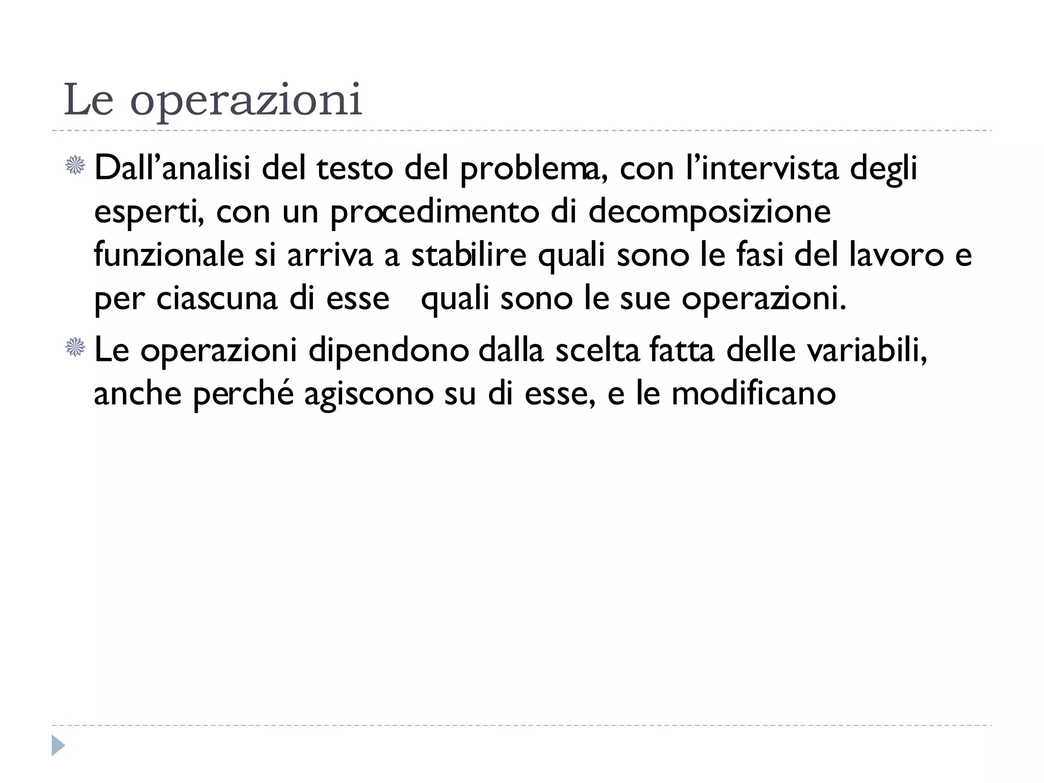 Le operazioni Dall’analisi del testo del problema, con l’intervista degli esperti, con un procedimento di decomposizione funzionale si arriva a stabilire quali sono le fasi del lavoro e per ciascuna di esse  quali sono le sue operazioni. Le operazioni dipendono dalla scelta fatta delle variabili, anche perché agiscono su di esse, e le modificano 