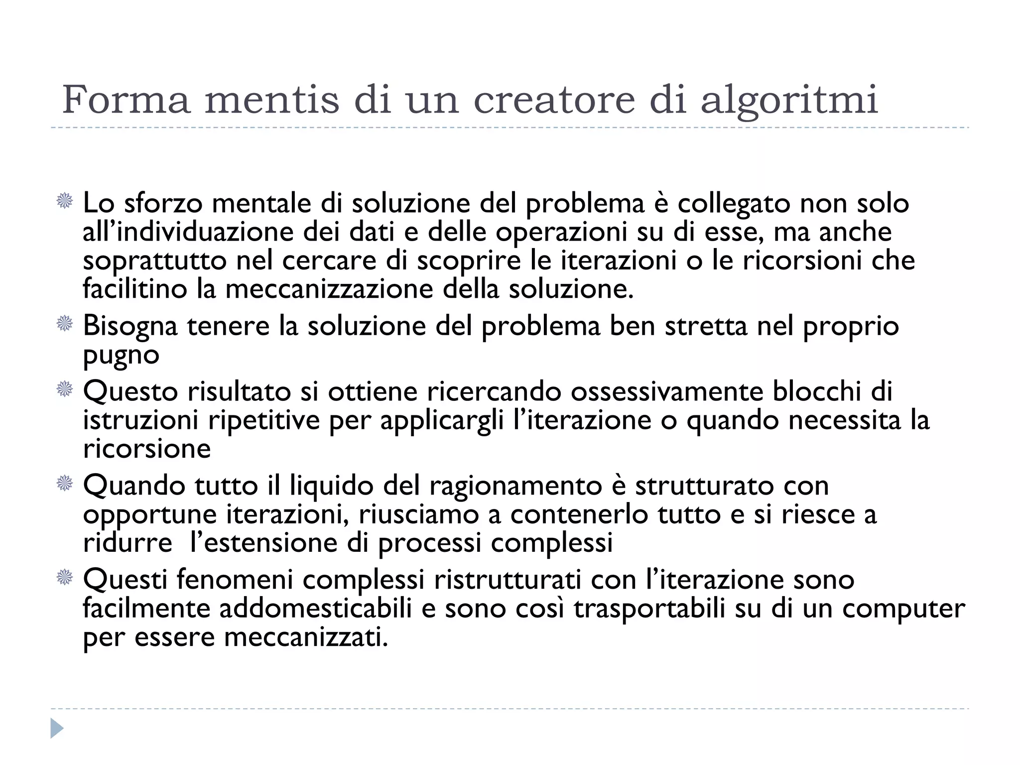 Forma mentis di un creatore di algoritmi Lo sforzo mentale di soluzione del problema è collegato non solo all’individuazione dei dati e delle operazioni su di esse, ma anche soprattutto nel cercare di scoprire le iterazioni o le ricorsioni che facilitino la meccanizzazione della soluzione. Bisogna tenere la soluzione del problema ben stretta nel proprio pugno Questo risultato si ottiene ricercando ossessivamente blocchi di istruzioni ripetitive per applicargli l’iterazione o quando necessita la ricorsione Quando tutto il liquido del ragionamento è strutturato con opportune iterazioni, riusciamo a contenerlo tutto e si riesce a ridurre  l’estensione di processi complessi  Questi fenomeni complessi ristrutturati con l’iterazione sono facilmente addomesticabili e sono così trasportabili su di un computer per essere meccanizzati. 