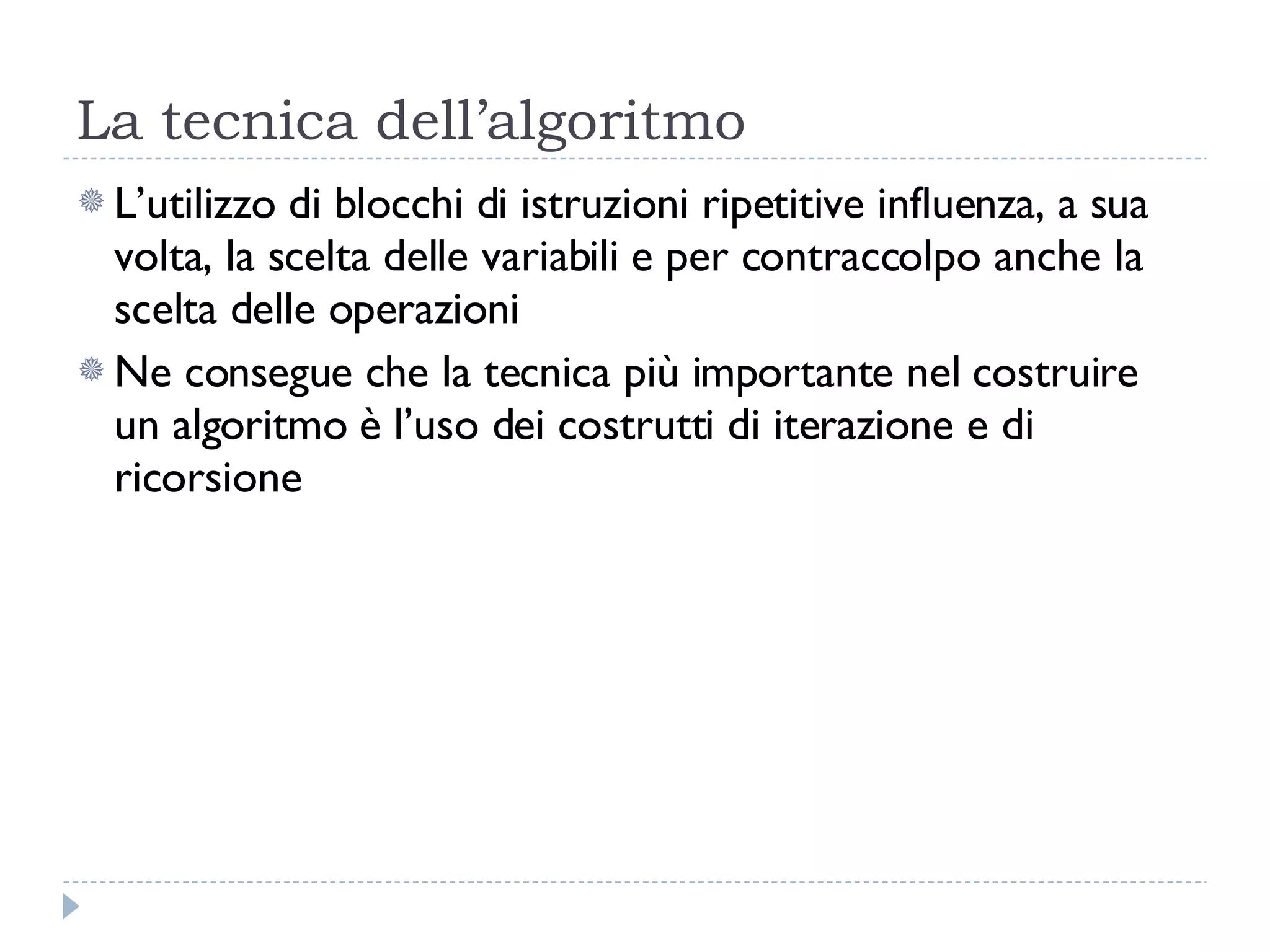 La tecnica dell’algoritmo L’utilizzo di blocchi di istruzioni ripetitive influenza, a sua volta, la scelta delle variabili e per contraccolpo anche la scelta delle operazioni Ne consegue che la tecnica più importante nel costruire un algoritmo è l’uso dei costrutti di iterazione e di ricorsione 