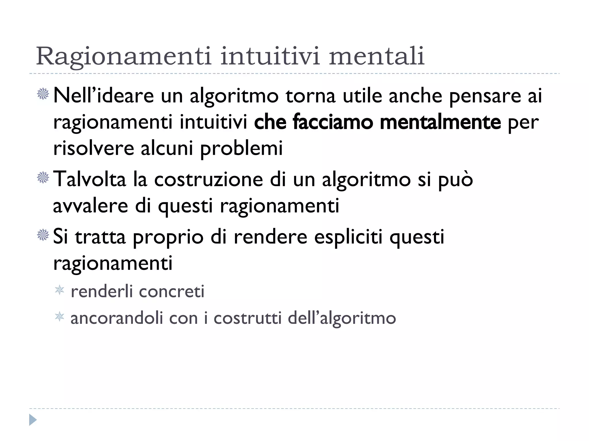 Ragionamenti intuitivi mentali Nell’ideare un algoritmo torna utile anche pensare ai ragionamenti intuitivi  che facciamo mentalmente  per risolvere alcuni problemi Talvolta la costruzione di un algoritmo si può avvalere di questi ragionamenti Si tratta proprio di rendere espliciti questi ragionamenti renderli concreti  ancorandoli con i costrutti dell’algoritmo 