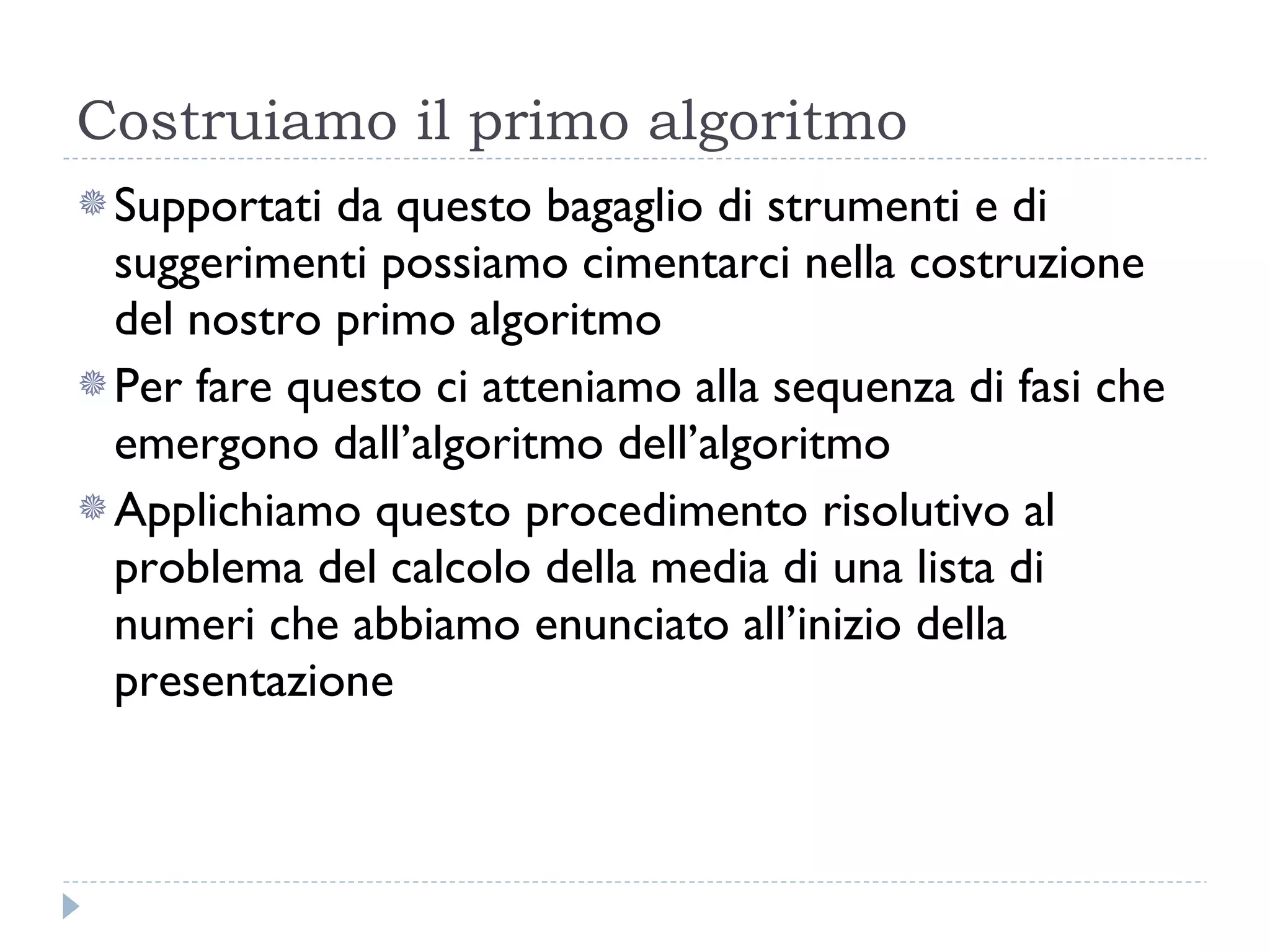 Costruiamo il primo algoritmo Supportati da questo bagaglio di strumenti e di suggerimenti possiamo cimentarci nella costruzione del nostro primo algoritmo Per fare questo ci atteniamo alla sequenza di fasi che emergono dall’algoritmo dell’algoritmo Applichiamo questo procedimento risolutivo al problema del calcolo della media di una lista di numeri che abbiamo enunciato all’inizio della presentazione 