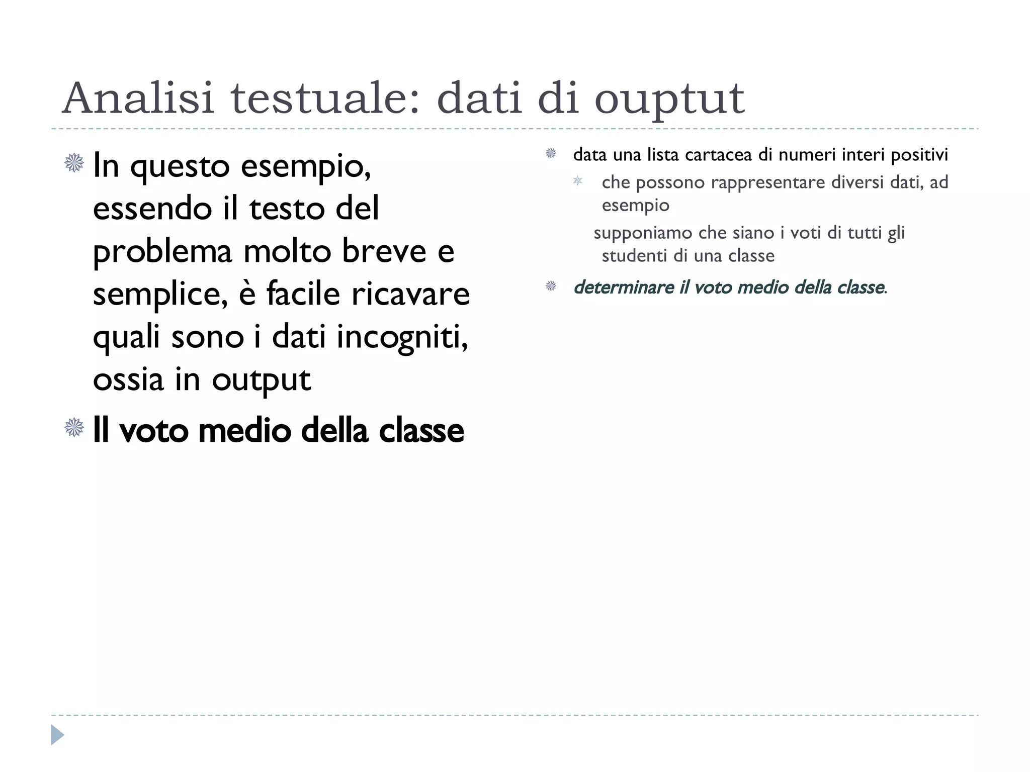 Analisi testuale: dati di ouptut In questo esempio, essendo il testo del problema molto breve e semplice, è facile ricavare quali sono i dati incogniti, ossia in output Il voto medio della classe data una lista cartacea di numeri interi positivi  che possono rappresentare diversi dati, ad esempio supponiamo che siano i voti di tutti gli studenti di una classe determinare il voto medio della classe . 