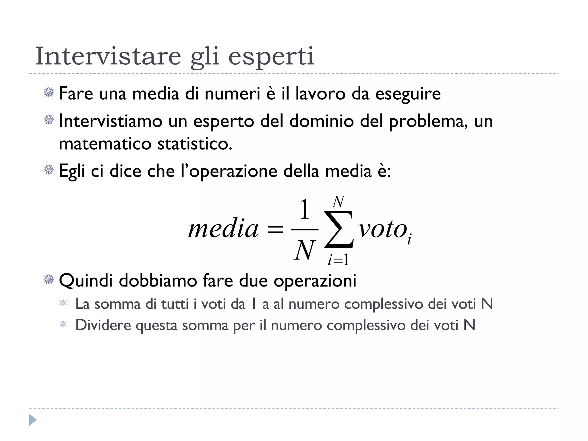 Intervistare gli esperti Fare una media di numeri è il lavoro da eseguire Intervistiamo un esperto del dominio del problema, un matematico statistico. Egli ci dice che l’operazione della media è: Quindi dobbiamo fare due operazioni La somma di tutti i voti da 1 a al numero complessivo dei voti N Dividere questa somma per il numero complessivo dei voti N 
