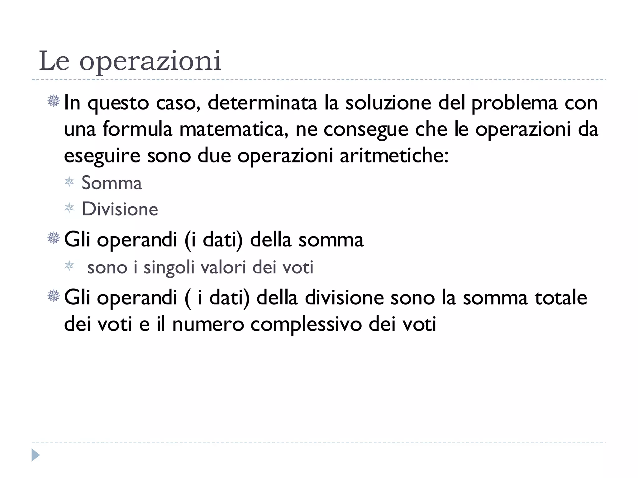 Le operazioni In questo caso, determinata la soluzione del problema con una formula matematica, ne consegue che le operazioni da eseguire sono due operazioni aritmetiche: Somma Divisione Gli operandi (i dati) della somma sono i singoli valori dei voti Gli operandi ( i dati) della divisione sono la somma totale dei voti e il numero complessivo dei voti 