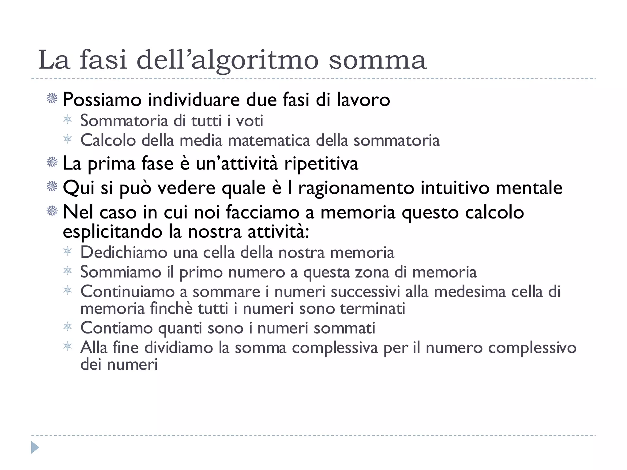 La fasi dell’algoritmo somma Possiamo individuare due fasi di lavoro Sommatoria di tutti i voti Calcolo della media matematica della sommatoria La prima fase è un’attività ripetitiva Qui si può vedere quale è l ragionamento intuitivo mentale Nel caso in cui noi facciamo a memoria questo calcolo esplicitando la nostra attività: Dedichiamo una cella della nostra memoria Sommiamo il primo numero a questa zona di memoria Continuiamo a sommare i numeri successivi alla medesima cella di memoria finchè tutti i numeri sono terminati Contiamo quanti sono i numeri sommati  Alla fine dividiamo la somma complessiva per il numero complessivo dei numeri 