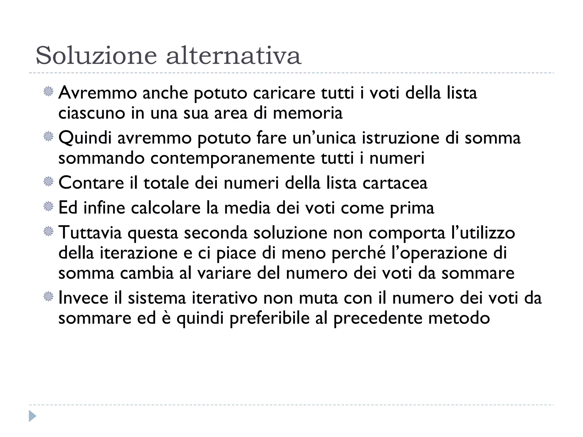 Soluzione alternativa Avremmo anche potuto caricare tutti i voti della lista ciascuno in una sua area di memoria Quindi avremmo potuto fare un’unica istruzione di somma sommando contemporanemente tutti i numeri Contare il totale dei numeri della lista cartacea Ed infine calcolare la media dei voti come prima Tuttavia questa seconda soluzione non comporta l’utilizzo della iterazione e ci piace di meno perché l’operazione di somma cambia al variare del numero dei voti da sommare Invece il sistema iterativo non muta con il numero dei voti da sommare ed è quindi preferibile al precedente metodo 