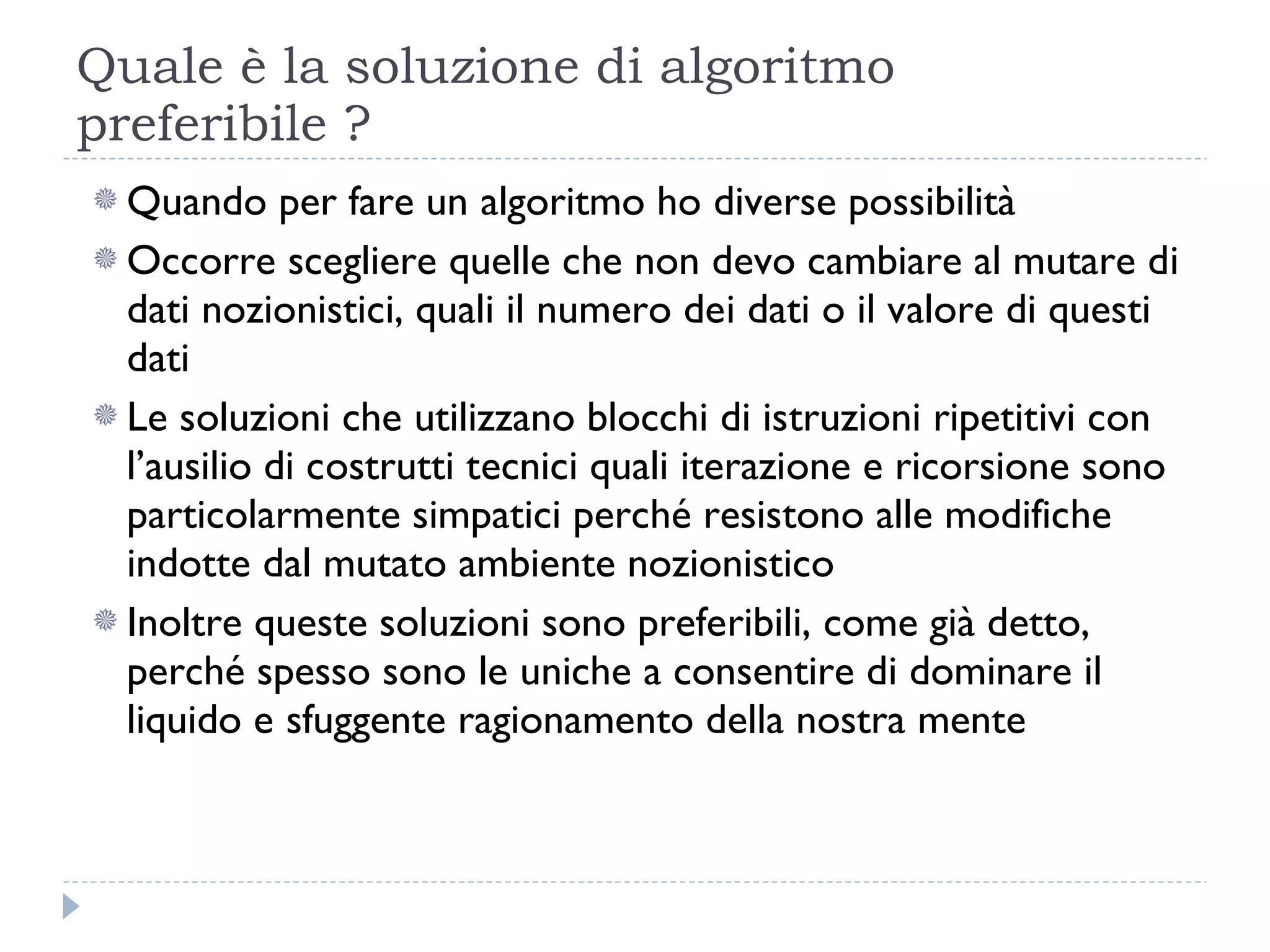 Quale è la soluzione di algoritmo preferibile ? Quando per fare un algoritmo ho diverse possibilità  Occorre scegliere quelle che non devo cambiare al mutare di dati nozionistici, quali il numero dei dati o il valore di questi dati Le soluzioni che utilizzano blocchi di istruzioni ripetitivi con l’ausilio di costrutti tecnici quali iterazione e ricorsione sono particolarmente simpatici perché resistono alle modifiche indotte dal mutato ambiente nozionistico Inoltre queste soluzioni sono preferibili, come già detto, perché spesso sono le uniche a consentire di dominare il liquido e sfuggente ragionamento della nostra mente 