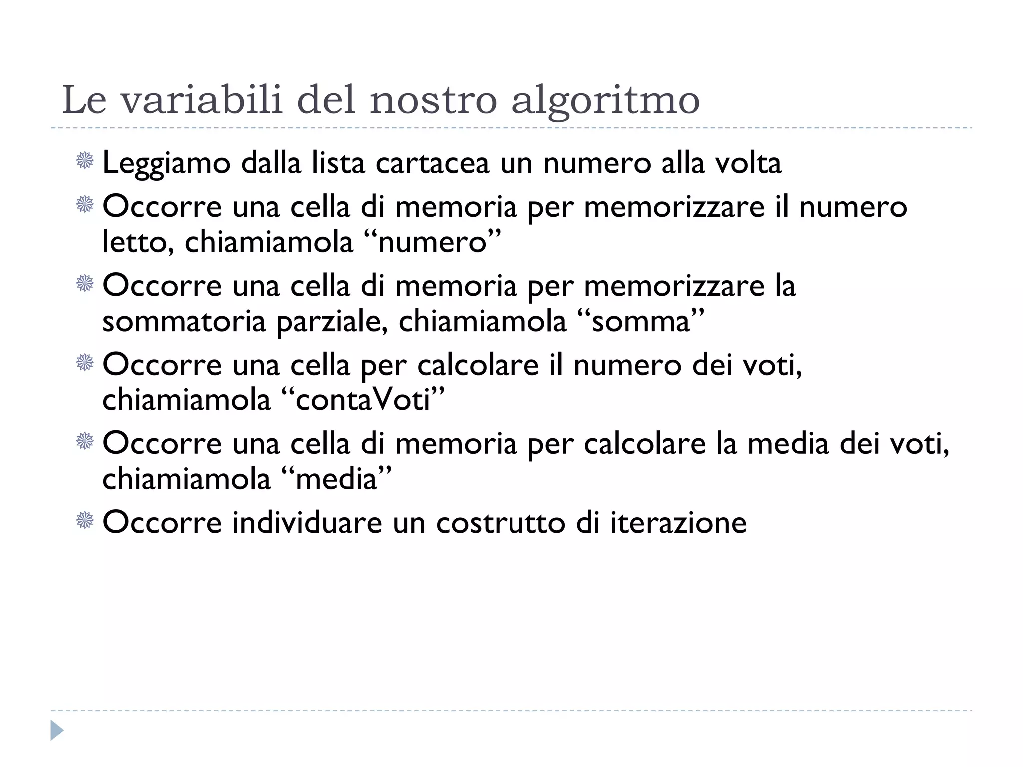 Le variabili del nostro algoritmo Leggiamo dalla lista cartacea un numero alla volta Occorre una cella di memoria per memorizzare il numero letto, chiamiamola “numero” Occorre una cella di memoria per memorizzare la sommatoria parziale, chiamiamola “somma” Occorre una cella per calcolare il numero dei voti, chiamiamola “contaVoti” Occorre una cella di memoria per calcolare la media dei voti, chiamiamola “media” Occorre individuare un costrutto di iterazione 