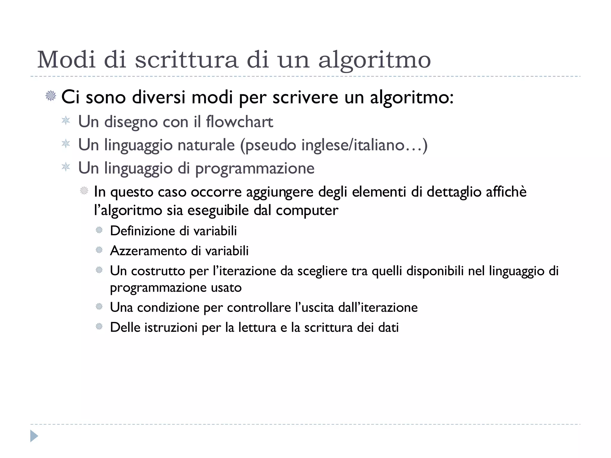 Modi di scrittura di un algoritmo Ci sono diversi modi per scrivere un algoritmo: Un disegno con il flowchart Un linguaggio naturale (pseudo inglese/italiano…) Un linguaggio di programmazione In questo caso occorre aggiungere degli elementi di dettaglio affichè l’algoritmo sia eseguibile dal computer Definizione di variabili Azzeramento di variabili Un costrutto per l’iterazione da scegliere tra quelli disponibili nel linguaggio di programmazione usato Una condizione per controllare l’uscita dall’iterazione Delle istruzioni per la lettura e la scrittura dei dati 