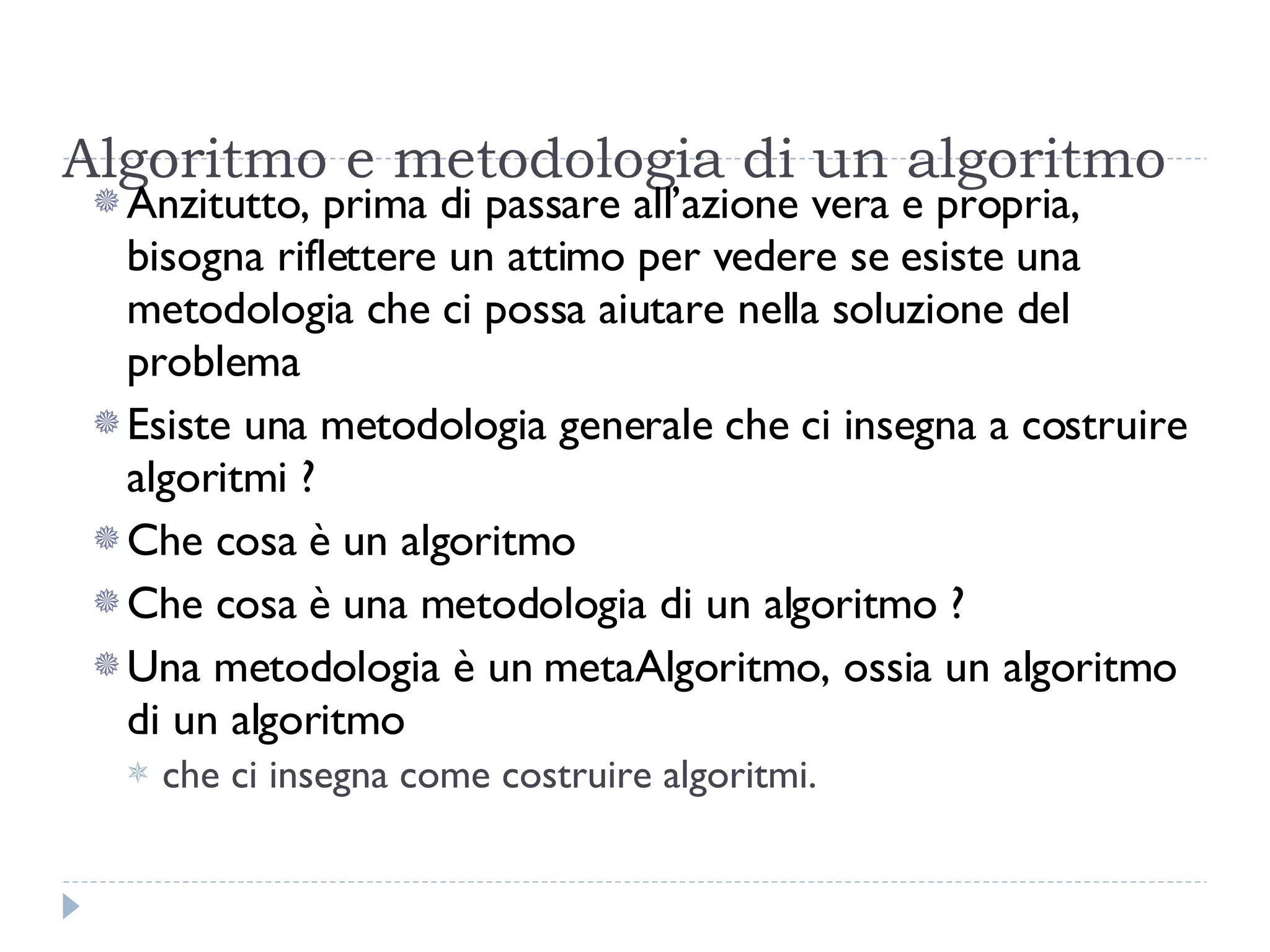 Algoritmo e metodologia di un algoritmo Anzitutto, prima di passare all’azione vera e propria, bisogna riflettere un attimo per vedere se esiste una metodologia che ci possa aiutare nella soluzione del problema Esiste una metodologia generale che ci insegna a costruire algoritmi ? Che cosa è un algoritmo Che cosa è una metodologia di un algoritmo ? Una metodologia è un metaAlgoritmo, ossia un algoritmo di un algoritmo  che ci insegna come costruire algoritmi. 